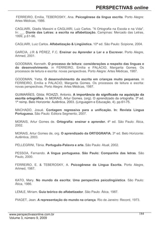 FERREIRO, Emília, TEBEROSKY, Ana. Psicogênese da língua escrita. Porto Alegre:
Artes Médicas, 1986.

CAGLIARI, Gladis Massini e CAGLIARI, Luiz Carlos. "A Ortografia na Escola e na Vida".
In: __. Diante das Letras: a escrita na alfabetização. Campinas: Mercado das Letras,
1999, p.61-96.

CAGLIARI, Luiz Carlos. Alfabetização & Lingüística. 10ª ed. São Paulo: Scipione, 2004.

GARCIA, J.R & PÉREZ, F.C. Ensinar ou Aprender a Ler e a Escrever. Porto Alegre,
Artmed, 2001.

GOODMAN, Kenneth. O processo de leitura: considerações a respeito das línguas e
do desenvolvimento. in FERREIRO, Emília e PALACIO, Margarita Gomes. Os
processos de leitura e escrita: novas perspectivas. Porto Alegre: Artes Médicas, 1987.

GOODMAN, Yetta. O desenvolvimento da escrita em crianças muito pequenas. in
FERREIRO, Emília e PALACIO, Margarita Gomes. Os processos de leitura e escrita:
novas perspectivas. Porto Alegre: Artes Médicas, 1987.

GUIMARÃES, Gilda; ROAZZI, Antonio. A importância do significado na aquisição da
escrita ortográfica. In MORAIS, Artur Gomes. (org). O aprendizado da ortografia. 3ª ed.
1ª reimp. Belo Horizonte: Autêntica, 2003. (Linguagem e Educação, 4). pp.61-75.

MACHADO, Josué. Contagem regressiva para a unificação. In: Revista Língua
Portuguesa. São Paulo: Editora Segmento, 2007.

MORAIS, Artur Gomes de. Ortografia: ensinar e aprender. 4ª ed. São Paulo: Ática,
2002.

MORAIS, Artur Gomes de, org. O aprendizado da ORTOGRAFIA. 3ª ed. Belo Horizonte:
Autêntica, 2003.

PELLEGRINI, Tânia. Português-Palavra e arte. São Paulo: Atual, 2002.

PESSOA, Fernando. A língua portuguesa. São Paulo: Companhia das letras. São
Paulo, 2000.

FERREIRO, E. & TEBEROSKY, A. Psicogênese da Língua Escrita. Porto Alegre,
Artmed, 1987.


KATO, Mary. No mundo da escrita: Uma perspectiva psicolingüística. São Paulo:
Ática, 1986.

LEMLE, Miriam. Guia teórico do alfabetizador. São Paulo: Ática, 1987.

PIAGET, Jean. A representação do mundo na criança. Rio de Janeiro: Record, 1973.



                                                                                   184
 