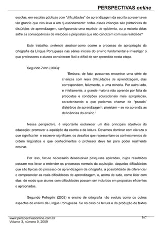 escolas, em escolas públicas com “dificuldades” de aprendizagem da escrita apresenta-se
tão grande que nos leva a um questionamento: todas essas crianças são portadoras de
distúrbios de aprendizagem, configurando uma espécie de epidemia, ou a maioria delas
sofre as conseqüências de métodos e propostas que não condizem com sua realidade?


           Este trabalho, pretende analisar como ocorre o processo de apropriação da
ortografia da Língua Portuguesa nas séries iniciais do ensino fundamental e investigar o
que professores e alunos consideram fácil e difícil de ser aprendido nesta etapa.


           Segundo Zorzi (2003):
                                      “Embora, de fato, possamos encontrar uma série de
                                   crianças com reais dificuldades de aprendizagem, elas
                                   correspondem, felizmente, a uma minoria. Por outro lado,
                                   e infelizmente, a grande maioria não aprende por falta de
                                   propostas e condições educacionais mais apropriadas,
                                   caracterizando o que podemos chamar de “pseudo”
                                   distúrbios de aprendizagem: projetam – se no aprendiz as
                                   deficiências do ensino.”


           Nessa perspectiva, é importante esclarecer um dos principais objetivos da
educação: promover a aquisição da escrita e da leitura. Devemos dominar com clareza o
que significa ler e escrever significam, os desafios que representam os conhecimentos de
ordem lingüística e que conhecimentos o professor deve ter para poder realmente
ensinar.


           Por isso, faz-se necessário desenvolver pesquisas aplicadas, cujos resultados
possam nos levar a entender os processos normais da aquisição, daquelas dificuldades
que são típicas do processo de aprendizagem da ortografia, a possibilidade de diferenciar
e compreender as reais dificuldades de aprendizagem, e, acima de tudo, como lidar com
elas, de modo que alunos com dificuldades possam ser incluídos em propostas eficientes
e apropriadas.


           Segundo Pellegrini (2002) o ensino de ortografia não evoluiu como os outros
aspectos do ensino da Língua Portuguesa. Se no caso da leitura e da produção de textos



                                                                                        167
 