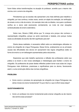 foram feitas várias transformações na atuação do professor, acredito que o mesmo não
ocorreu com o ensino da ortografia.


        Percebemos que as escolas não apresentam uma meta definida para trabalhar a
ortografia, por isso continua, muitas vezes, sendo um objeto de avaliação, de verificação,
de ensaio e erro e não de ensino. Um exemplo claro são os ditados, nos quais o professor
verifica se o aluno está escrevendo corretamente, ao invés de criar situações
contextualizadas de ensino sistemático.


        Sobre isso, Silveira (1986) afirma que "A criança erra porque não conhece a
representação ortográfica, porque se sente examinada e testada, erra porque muitas
vezes as atividades de escrita não têm significado para ela".


        Diante dessa realidade, é necessário refletir sobre as metodologias utilizadas no
ensino da ortografia da Língua Portuguesa. Dessa forma, analisaremos se as principais
causas das dificuldades dos alunos em apropriarem das regras ortográficas estão na
forma de ensino ou em defasagens apresentadas pelos educandos.


        Esperamos que este trabalho oportunize a reflexão dos professores sobre sua
prática e os levem a criar novas estratégias e metodologias para facilitar o ensino da
ortografia. Os professores de posse destas reflexões podem tornar suas aulas de Língua
Portuguesa mais dinâmicas, prazerosas e significativas para os alunos, favorecendo
assim, a uma construção efetiva das normas ortográficas.


PROBLEMA


      Como ocorre o processo de apropriação da ortografia da Língua Portuguesa nas
       séries iniciais do ensino fundamental? O que é fácil e o que é difícil nessa etapa?


QUESTIONAMENTOS


      Como um professor de ensino fundamental pode ensinar ortografia se ele mesmo
       não domina esse processo?




                                                                                        168
 