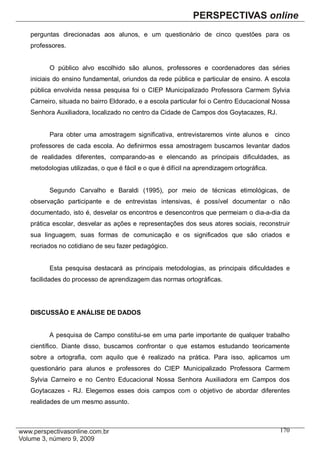perguntas direcionadas aos alunos, e um questionário de cinco questões para os
professores.


      O público alvo escolhido são alunos, professores e coordenadores das séries
iniciais do ensino fundamental, oriundos da rede pública e particular de ensino. A escola
pública envolvida nessa pesquisa foi o CIEP Municipalizado Professora Carmem Sylvia
Carneiro, situada no bairro Eldorado, e a escola particular foi o Centro Educacional Nossa
Senhora Auxiliadora, localizado no centro da Cidade de Campos dos Goytacazes, RJ.


      Para obter uma amostragem significativa, entrevistaremos vinte alunos e cinco
professores de cada escola. Ao definirmos essa amostragem buscamos levantar dados
de realidades diferentes, comparando-as e elencando as principais dificuldades, as
metodologias utilizadas, o que é fácil e o que é difícil na aprendizagem ortográfica.


      Segundo Carvalho e Baraldi (1995), por meio de técnicas etimológicas, de
observação participante e de entrevistas intensivas, é possível documentar o não
documentado, isto é, desvelar os encontros e desencontros que permeiam o dia-a-dia da
prática escolar, desvelar as ações e representações dos seus atores sociais, reconstruir
sua linguagem, suas formas de comunicação e os significados que são criados e
recriados no cotidiano de seu fazer pedagógico.


      Esta pesquisa destacará as principais metodologias, as principais dificuldades e
facilidades do processo de aprendizagem das normas ortográficas.




DISCUSSÃO E ANÁLISE DE DADOS


      A pesquisa de Campo constitui-se em uma parte importante de qualquer trabalho
científico. Diante disso, buscamos confrontar o que estamos estudando teoricamente
sobre a ortografia, com aquilo que é realizado na prática. Para isso, aplicamos um
questionário para alunos e professores do CIEP Municipalizado Professora Carmem
Sylvia Carneiro e no Centro Educacional Nossa Senhora Auxiliadora em Campos dos
Goytacazes - RJ. Elegemos esses dois campos com o objetivo de abordar diferentes
realidades de um mesmo assunto.



                                                                                        170
 