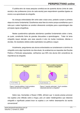 O público-alvo da nossa pesquisa constituiu-se de quarenta alunos (vinte de cada
escola) e dez professores (cinco de cada escola) para responderem questões ligadas ao
ensino e ao aprendizado da ortografia.


       As crianças entrevistadas têm entre sete e doze anos, portanto cursam a primeira
etapa do ensino fundamental. Escolhemos essa fase do ensino porque acreditamos que é
nela que o saber lingüístico se constitui oferecendo condições para a aprendizagem das
principais regras ortográficas.


       Nestes questionários aplicados abordamos questões fundamentais sobre o tema,
as quais, constituirão fonte de grandes discussões e aprendizagens.                         Tratar do tema
ortografia requer atenção, pois esse assunto é alvo de muitas incertezas, dilemas e
dúvidas. Os resultados obtidos estão explicitados nos gráficos a seguir.


       Inicialmente, perguntamos aos alunos entrevistados se consideravam o domínio da
ortografia como algo importante nos dias atuais. Ao analisarmos as respostas das Escolas
Pública e Particular pesquisadas, verificamos que 95% dos alunos têm consciência da
importância da ortografia.




             Você considera importante dominar a                      Você considera importante
                         ortografia?                                    dominar a ortografia?


                          0%
                                                                             10%


                                                   Sim                                            Sim
                                                   Não                                            Não



                         100%                                                      90%
     Escola Pública                                      Escola Particular


   Figura 1 (escola pública): Você considera             Figura 2 (escola particular): Você considera
   importante dominar a ortografia?                      importante dominar a ortografia?




       Sobre isso, Guimarães e Roazzi (1999), afirmam que “a escola precisa provocar
nos sujeitos uma reflexão sobre a língua, pois um saber metalingüístico que relacione
ortografia e significado poderá levar os sujeitos a um melhor desempenho da escrita
convencional”.

                                                                                                        171
 