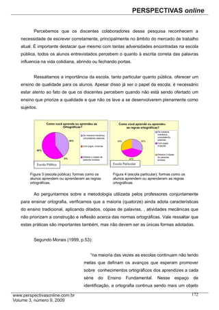 Percebemos que os discentes colaboradores dessa pesquisa reconhecem a
necessidade de escrever corretamente, principalmente no âmbito do mercado de trabalho
atual. É importante destacar que mesmo com tantas adversidades encontradas na escola
pública, todos os alunos entrevistados percebem o quanto à escrita correta das palavras
influencia na vida cotidiana, abrindo ou fechando portas.


       Ressaltamos a importância da escola, tanto particular quanto pública, oferecer um
ensino de qualidade para os alunos. Apesar disso já ser o papel da escola, é necessário
estar atento ao fato de que os discentes percebem quando não está sendo ofertado um
ensino que priorize a qualidade e que não os leve a se desenvolverem plenamente como
sujeitos.


              Como você aprende ou aprendeu as                     Como você aprende ou aprendeu
              regras    Ortográficas?                                  as regras ortográficas?
                                                                                           De maneira
                                     De maneira mecânica,                                  mecânica,
                                     completando palavras.                                 completando
                              40%                                                          palavras.
                                                                  30%              30%
                                                                                           Com jogos,
                                     Com jogos, músicas.                                   músicas.

        60%
                                                                                           Ditados e cópias
                                     Ditados e cópias de                                   de palavras
                         0%                                                40%
                                     palavras erradas.                                     erradas.

        Escola Pública                                         Escola Particular


     Figura 3 (escola pública): formas como os                 Figura 4 (escola particular): formas como os
     alunos aprendem ou aprenderam as regras                   alunos aprendem ou aprenderam as regras
     ortográficas.                                             ortográficas.


       Ao perguntarmos sobre a metodologia utilizada pelos professores conjuntamente
para ensinar ortografia, verificamos que a maioria (quatorze) ainda adota características
do ensino tradicional, aplicando ditados, cópias de palavras, , atividades mecânicas que
não priorizam a construção e reflexão acerca das normas ortográficas. Vale ressaltar que
estas práticas são importantes também, mas não devem ser as únicas formas adotadas.


       Segundo Morais (1999, p.53):


                                            “na maioria das vezes as escolas continuam não tendo
                                     metas que definam os avanços que esperam promover
                                     sobre conhecimentos ortográficos dos aprendizes a cada
                                     série         do        Ensino     Fundamental.       Nesse              espaço   de
                                     identificação, a ortografia continua sendo mais um objeto

                                                                                                                       172
 