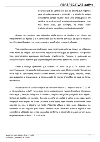 de avaliação, de verificação, que de ensino. Em lugar de
                                criar situações de ensino sistemático a atitude de muitos
                                educadores parece revelar mais uma preocupação em
                                verificar se o aluno está escrevendo corretamente. Isso
                                fica   muito   claro,   por   exemplo,   no   modo    como
                                tradicionalmente se realizam os ditados na escola.”


      Apesar das práticas mais adotadas ainda serem os ditados e as cópias, ao
interpretarmos as figuras 3 e 4, verificamos que na escola particular os jogos e músicas
também são utilizados, buscando um ensino significativo e contextualizado.


      Vale ressaltar que as metodologias mais tradicionais podem e devem ser utilizadas
como forma de fixação, mas não como recurso de construção de conceitos. Isso porque
toda aprendizagem pressupõe significado, envolvimento. Portanto a realização de
atividades lúdicas faz com que a aprendizagem tenha mais sentido na vida da criança.


      Fazer a criança apreender que usamos “m antes de p ou b” apenas pela
memorização da regra não fará diferença em sua escrita, pois dificilmente ela internalizará
essa regra e, certamente, voltará a errar. Porém, se utilizamos jogos, histórias, filmes,
algo prazeroso e interessante, a compreensão da norma ortográfica se dará de forma
mais eficaz.


      Podemos utilizar como exemplos de atividades lúdicas o “Jogo das cartas: G ou J?”
e “A corrida do v e do f”. Nesse jogo, como o próprio nome mostra, trabalha a dificuldade
sonora g e j, atenção, ortografia, vocabulário, seqüência lógica e parágrafo. Para jogá-lo,
formam-se duplas, em seguida há uma escolha de cartas e vence essa etapa quem
completar mais rápido as fichas. A última etapa desse jogo consiste em escolher cinco
palavras do jogo e elaborar um texto. Podemos utilizar o jogo como disparador do
conteúdo, e em seguida, para haver sistematização, devemos elaborar registros que
explicitam a utilização das letras estudadas, conforme o elaborado a seguir por um aluno
do primeiro ano do Ensino Fundamental:




                                                                                       173
 