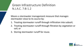 Green Infrastructure Definition
N.J.A.C. 7:8-1.2
Means a stormwater management measure that manages
stormwater close to its source by:
1. Treating stormwater runoff through infiltration into subsoil;
2. Treating stormwater runoff through filtration by vegetation or
soil; or
3. Storing stormwater runoff for reuse.
 