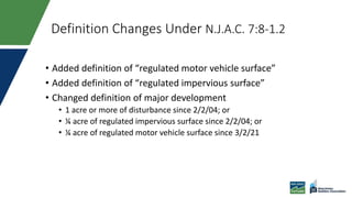 Definition Changes Under N.J.A.C. 7:8-1.2
• Added definition of “regulated motor vehicle surface”
• Added definition of “regulated impervious surface”
• Changed definition of major development
• 1 acre or more of disturbance since 2/2/04; or
• ¼ acre of regulated impervious surface since 2/2/04; or
• ¼ acre of regulated motor vehicle surface since 3/2/21
 