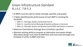 Green Infrastructure Standard
N.J.A.C. 7:8-5.3
• GI BMPs must be used to satisfy recharge, quantity, and quality
• 3 Tables identifying the performance of each BMP in meeting the
standards
• Table 5-1: Recharge, Quality, and Quantity Control
• Table 5-2: Quantity Control (Recharge & Quantity w/Waiver or Variance)
• Table 5-3: Recharge, Quality, and Quantity Control ONLY with Waiver or Variance
• Maximum Contributory Drainage Area Limitations specified
• Maintain existing ability to propose an alternative stormwater design.
Alternative design must meet GI definition and must meet drainage area
limitation if similar to BMP with limit.
 