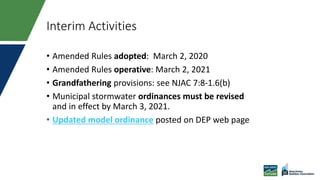 Interim Activities
• Amended Rules adopted: March 2, 2020
• Amended Rules operative: March 2, 2021
• Grandfathering provisions: see NJAC 7:8-1.6(b)
• Municipal stormwater ordinances must be revised
and in effect by March 3, 2021.
• Updated model ordinance posted on DEP web page
 