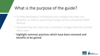 What is the purpose of the guide?
• To help developers understand and navigate the new rule
adoption as well as upcoming changes to the companion BMP
Manual
• Illustrate how the new rule is a positive change from the current
status quo
• Highlight common practices which have been removed and
benefits to be gained
 