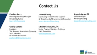 Contact Us
George Vallone
President
The Hoboken Brownstone Company
2015 President
NJ Builders Association
gvallone@hbrownstone.com
James Murphy
Supervising Environmental Engineer
NJ Department of Environmental Protection
James.Murphy@dep.nj.gov
Edward Confair, PLA, PE
Senior Program Manager, Resiliency
E&LP Associates
econfair@elp-inc.com
Jeromie Lange, PE
Senior Principal
Maser Consulting
jlange@maserconsulting.com
Kandyce Perry
Planning and Policy Manager
New Jersey Future
kperry@njfuture.org
 