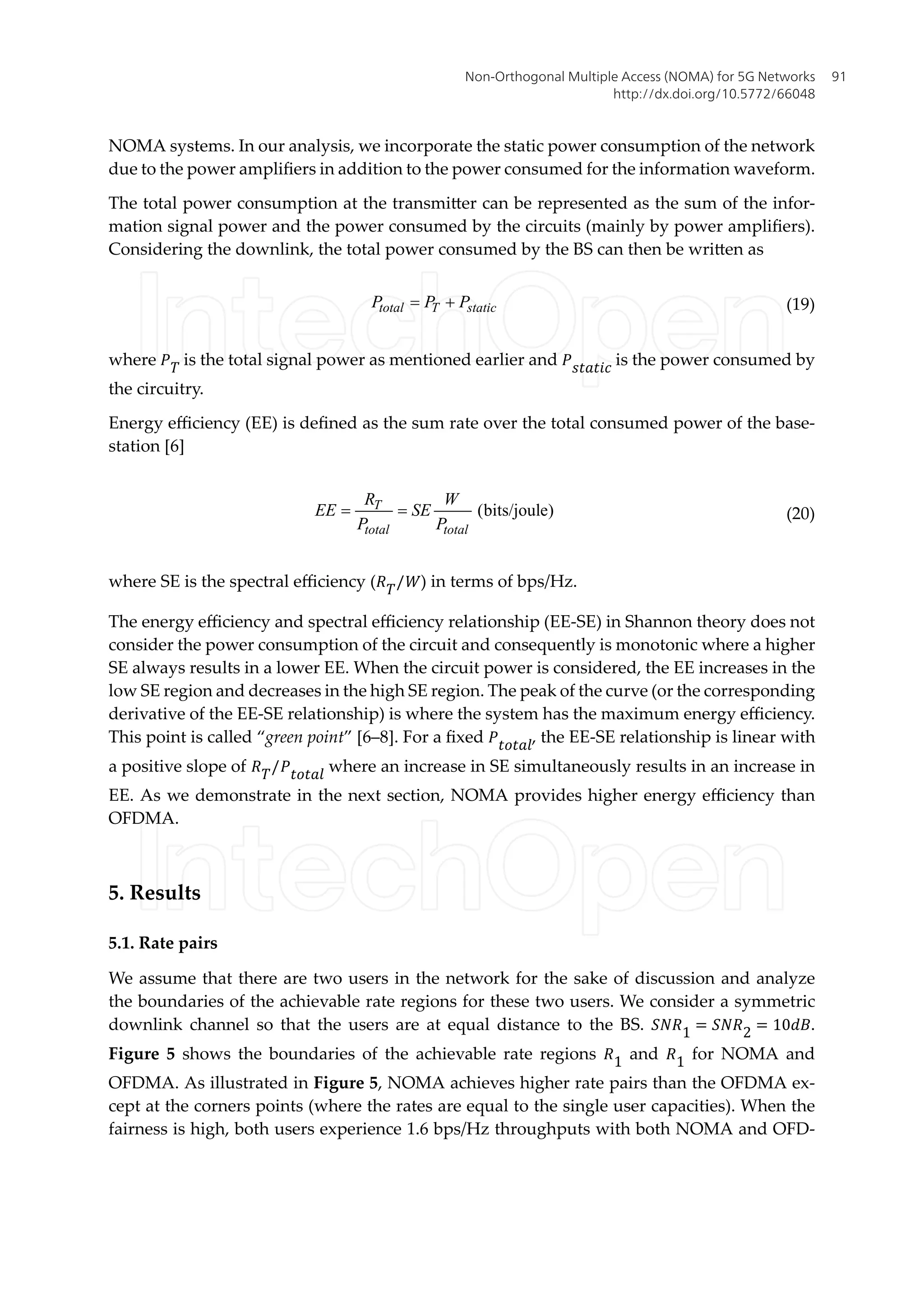 NOMA systems. In our analysis, we incorporate the static power consumption of the network
due to the power amplifiers in addition to the power consumed for the information waveform.
The total power consumption at the transmitter can be represented as the sum of the infor-
mation signal power and the power consumed by the circuits (mainly by power amplifiers).
Considering the downlink, the total power consumed by the BS can then be written as
total T static
P P P
= + (19)
where �� is the total signal power as mentioned earlier and ������� is the power consumed by
the circuitry.
Energy efficiency (EE) is defined as the sum rate over the total consumed power of the base-
station [6]
(bits/joule)
T
total total
R W
EE SE
P P
= = (20)
where SE is the spectral efficiency (��/�) in terms of bps/Hz.
The energy efficiency and spectral efficiency relationship (EE-SE) in Shannon theory does not
consider the power consumption of the circuit and consequently is monotonic where a higher
SE always results in a lower EE. When the circuit power is considered, the EE increases in the
low SE region and decreases in the high SE region. The peak of the curve (or the corresponding
derivative of the EE-SE relationship) is where the system has the maximum energy efficiency.
This point is called “green point” [6–8]. For a fixed ������, the EE-SE relationship is linear with
a positive slope of ��/������ where an increase in SE simultaneously results in an increase in
EE. As we demonstrate in the next section, NOMA provides higher energy efficiency than
OFDMA.
5. Results
5.1. Rate pairs
We assume that there are two users in the network for the sake of discussion and analyze
the boundaries of the achievable rate regions for these two users. We consider a symmetric
downlink channel so that the users are at equal distance to the BS. ���1 = ���2 = 10��.
Figure 5 shows the boundaries of the achievable rate regions �1 and �1 for NOMA and
OFDMA. As illustrated in Figure 5, NOMA achieves higher rate pairs than the OFDMA ex-
cept at the corners points (where the rates are equal to the single user capacities). When the
fairness is high, both users experience 1.6 bps/Hz throughputs with both NOMA and OFD-
Non-Orthogonal Multiple Access (NOMA) for 5G Networks
http://dx.doi.org/10.5772/66048
91
 