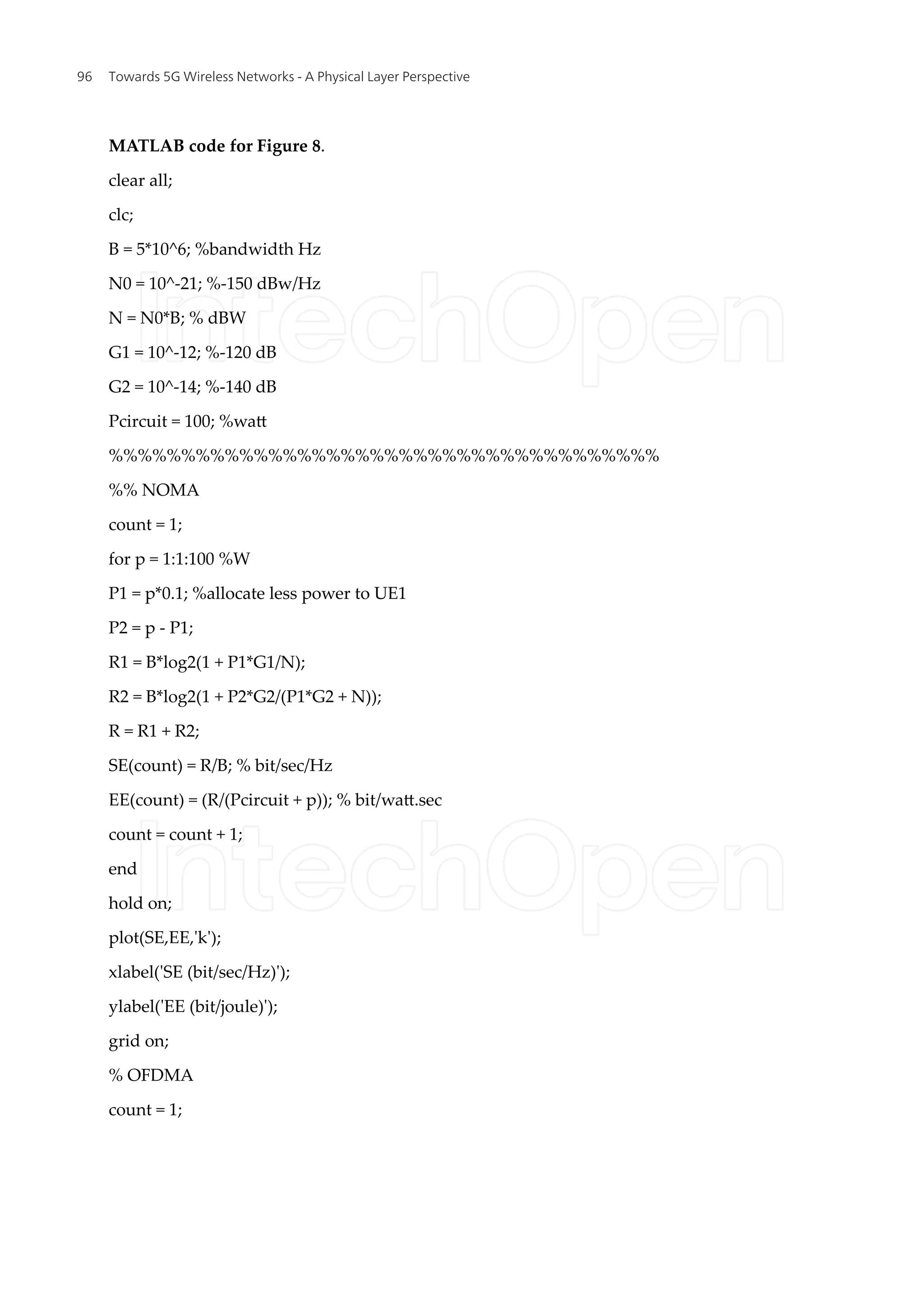 MATLAB code for Figure 8.
clear all;
clc;
B = 5*10^6; %bandwidth Hz
N0 = 10^-21; %-150 dBw/Hz
N = N0*B; % dBW
G1 = 10^-12; %-120 dB
G2 = 10^-14; %-140 dB
Pcircuit = 100; %watt
%%%%%%%%%%%%%%%%%%%%%%%%%%%%%%%%%%%%%%
%% NOMA
count = 1;
for p = 1:1:100 %W
P1 = p*0.1; %allocate less power to UE1
P2 = p - P1;
R1 = B*log2(1 + P1*G1/N);
R2 = B*log2(1 + P2*G2/(P1*G2 + N));
R = R1 + R2;
SE(count) = R/B; % bit/sec/Hz
EE(count) = (R/(Pcircuit + p)); % bit/watt.sec
count = count + 1;
end
hold on;
plot(SE,EE,'k');
xlabel('SE (bit/sec/Hz)');
ylabel('EE (bit/joule)');
grid on;
% OFDMA
count = 1;
Towards 5G Wireless Networks - A Physical Layer Perspective
96
 