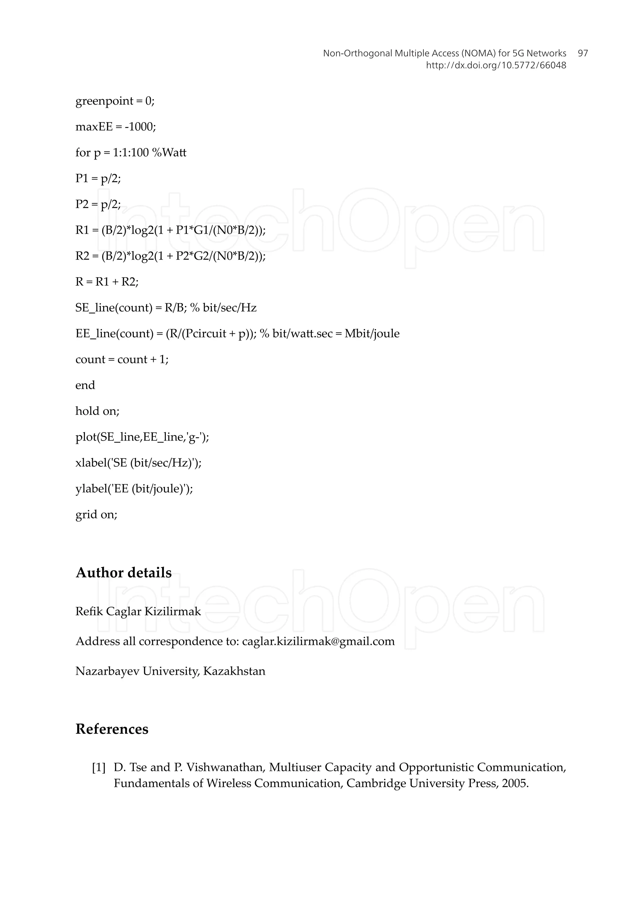 greenpoint = 0;
maxEE = -1000;
for p = 1:1:100 %Watt
P1 = p/2;
P2 = p/2;
R1 = (B/2)*log2(1 + P1*G1/(N0*B/2));
R2 = (B/2)*log2(1 + P2*G2/(N0*B/2));
R = R1 + R2;
SE_line(count) = R/B; % bit/sec/Hz
EE_line(count) = (R/(Pcircuit + p)); % bit/watt.sec = Mbit/joule
count = count + 1;
end
hold on;
plot(SE_line,EE_line,'g-');
xlabel('SE (bit/sec/Hz)');
ylabel('EE (bit/joule)');
grid on;
Author details
Refik Caglar Kizilirmak
Address all correspondence to: caglar.kizilirmak@gmail.com
Nazarbayev University, Kazakhstan
References
[1] D. Tse and P. Vishwanathan, Multiuser Capacity and Opportunistic Communication,
Fundamentals of Wireless Communication, Cambridge University Press, 2005.
Non-Orthogonal Multiple Access (NOMA) for 5G Networks
http://dx.doi.org/10.5772/66048
97
 