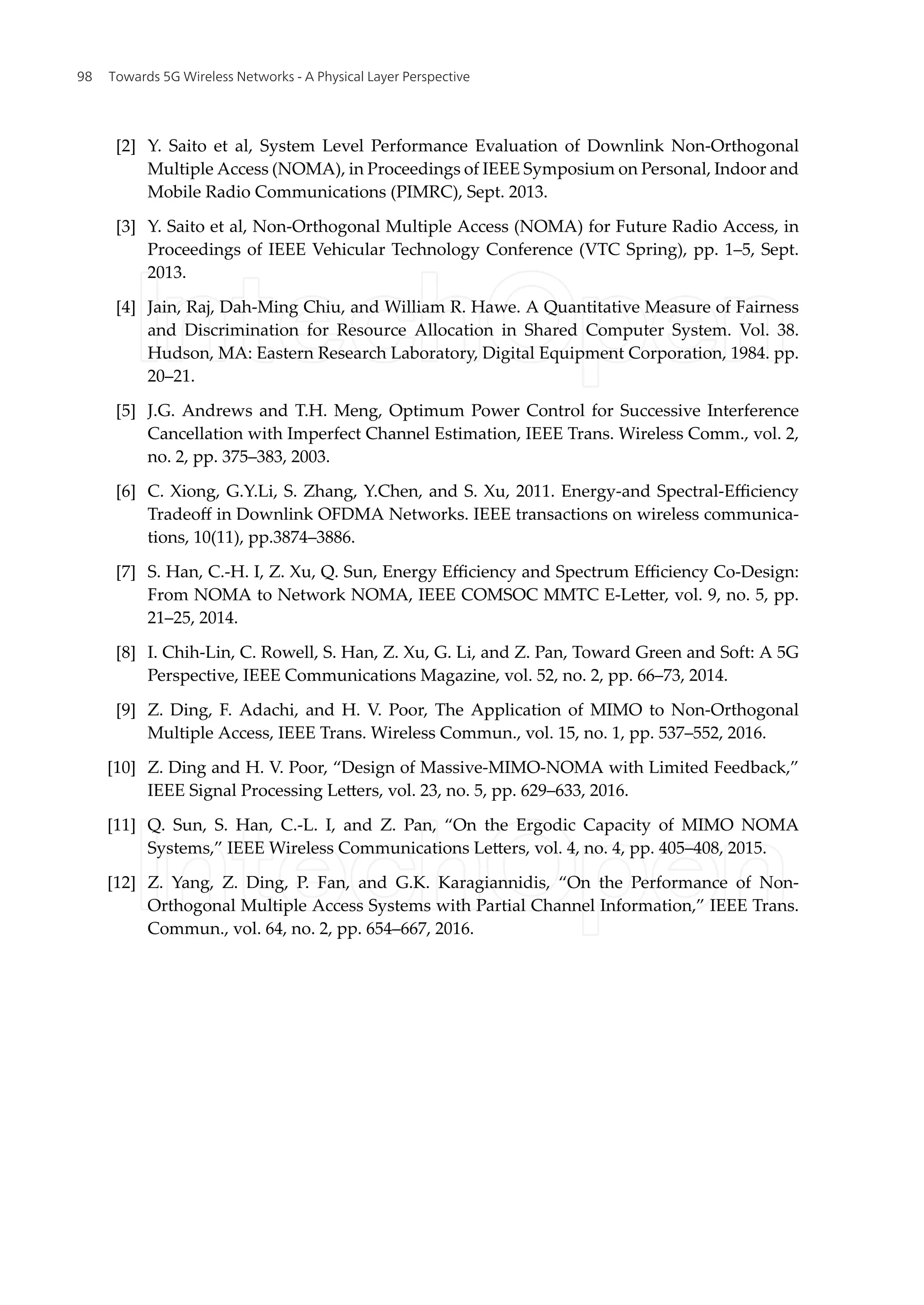 [2] Y. Saito et al, System Level Performance Evaluation of Downlink Non-Orthogonal
Multiple Access (NOMA), in Proceedings of IEEE Symposium on Personal, Indoor and
Mobile Radio Communications (PIMRC), Sept. 2013.
[3] Y. Saito et al, Non-Orthogonal Multiple Access (NOMA) for Future Radio Access, in
Proceedings of IEEE Vehicular Technology Conference (VTC Spring), pp. 1–5, Sept.
2013.
[4] Jain, Raj, Dah-Ming Chiu, and William R. Hawe. A Quantitative Measure of Fairness
and Discrimination for Resource Allocation in Shared Computer System. Vol. 38.
Hudson, MA: Eastern Research Laboratory, Digital Equipment Corporation, 1984. pp.
20–21.
[5] J.G. Andrews and T.H. Meng, Optimum Power Control for Successive Interference
Cancellation with Imperfect Channel Estimation, IEEE Trans. Wireless Comm., vol. 2,
no. 2, pp. 375–383, 2003.
[6] C. Xiong, G.Y.Li, S. Zhang, Y.Chen, and S. Xu, 2011. Energy-and Spectral-Efficiency
Tradeoff in Downlink OFDMA Networks. IEEE transactions on wireless communica-
tions, 10(11), pp.3874–3886.
[7] S. Han, C.-H. I, Z. Xu, Q. Sun, Energy Efficiency and Spectrum Efficiency Co-Design:
From NOMA to Network NOMA, IEEE COMSOC MMTC E-Letter, vol. 9, no. 5, pp.
21–25, 2014.
[8] I. Chih-Lin, C. Rowell, S. Han, Z. Xu, G. Li, and Z. Pan, Toward Green and Soft: A 5G
Perspective, IEEE Communications Magazine, vol. 52, no. 2, pp. 66–73, 2014.
[9] Z. Ding, F. Adachi, and H. V. Poor, The Application of MIMO to Non-Orthogonal
Multiple Access, IEEE Trans. Wireless Commun., vol. 15, no. 1, pp. 537–552, 2016.
[10] Z. Ding and H. V. Poor, “Design of Massive-MIMO-NOMA with Limited Feedback,”
IEEE Signal Processing Letters, vol. 23, no. 5, pp. 629–633, 2016.
[11] Q. Sun, S. Han, C.-L. I, and Z. Pan, “On the Ergodic Capacity of MIMO NOMA
Systems,” IEEE Wireless Communications Letters, vol. 4, no. 4, pp. 405–408, 2015.
[12] Z. Yang, Z. Ding, P. Fan, and G.K. Karagiannidis, “On the Performance of Non-
Orthogonal Multiple Access Systems with Partial Channel Information,” IEEE Trans.
Commun., vol. 64, no. 2, pp. 654–667, 2016.
Towards 5G Wireless Networks - A Physical Layer Perspective
98
 