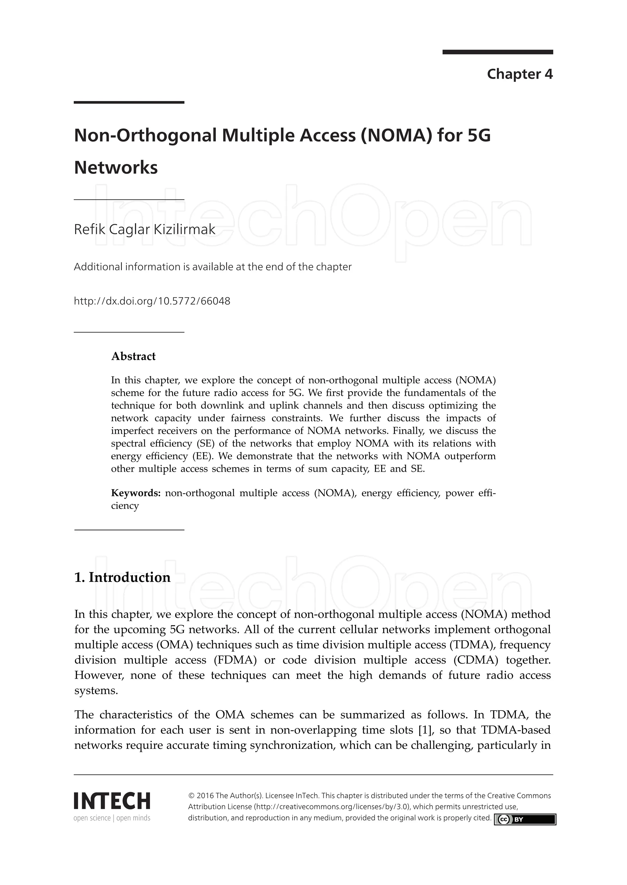 Chapter 4
Non-Orthogonal Multiple Access (NOMA) for 5G
Networks
Refik Caglar Kizilirmak
Additional information is available at the end of the chapter
http://dx.doi.org/10.5772/66048
Provisional chapter
Non-Orthogonal Multiple Access (NOMA) for 5G
Networks
Refik Caglar Kizilirmak
Additional information is available at the end of the chapter
Abstract
In this chapter, we explore the concept of non-orthogonal multiple access (NOMA)
scheme for the future radio access for 5G. We first provide the fundamentals of the
technique for both downlink and uplink channels and then discuss optimizing the
network capacity under fairness constraints. We further discuss the impacts of
imperfect receivers on the performance of NOMA networks. Finally, we discuss the
spectral efficiency (SE) of the networks that employ NOMA with its relations with
energy efficiency (EE). We demonstrate that the networks with NOMA outperform
other multiple access schemes in terms of sum capacity, EE and SE.
Keywords: non-orthogonal multiple access (NOMA), energy efficiency, power effi-
ciency
1. Introduction
In this chapter, we explore the concept of non-orthogonal multiple access (NOMA) method
for the upcoming 5G networks. All of the current cellular networks implement orthogonal
multiple access (OMA) techniques such as time division multiple access (TDMA), frequency
division multiple access (FDMA) or code division multiple access (CDMA) together.
However, none of these techniques can meet the high demands of future radio access
systems.
The characteristics of the OMA schemes can be summarized as follows. In TDMA, the
information for each user is sent in non-overlapping time slots [1], so that TDMA-based
networks require accurate timing synchronization, which can be challenging, particularly in
© 2016 The Author(s). Licensee InTech. This chapter is distributed under the terms of the Creative Commons
Attribution License (http://creativecommons.org/licenses/by/3.0), which permits unrestricted use, distribution,
and reproduction in any medium, provided the original work is properly cited.
© 2016 The Author(s). Licensee InTech. This chapter is distributed under the terms of the Creative Commons
Attribution License (http://creativecommons.org/licenses/by/3.0), which permits unrestricted use,
distribution, and reproduction in any medium, provided the original work is properly cited.
 