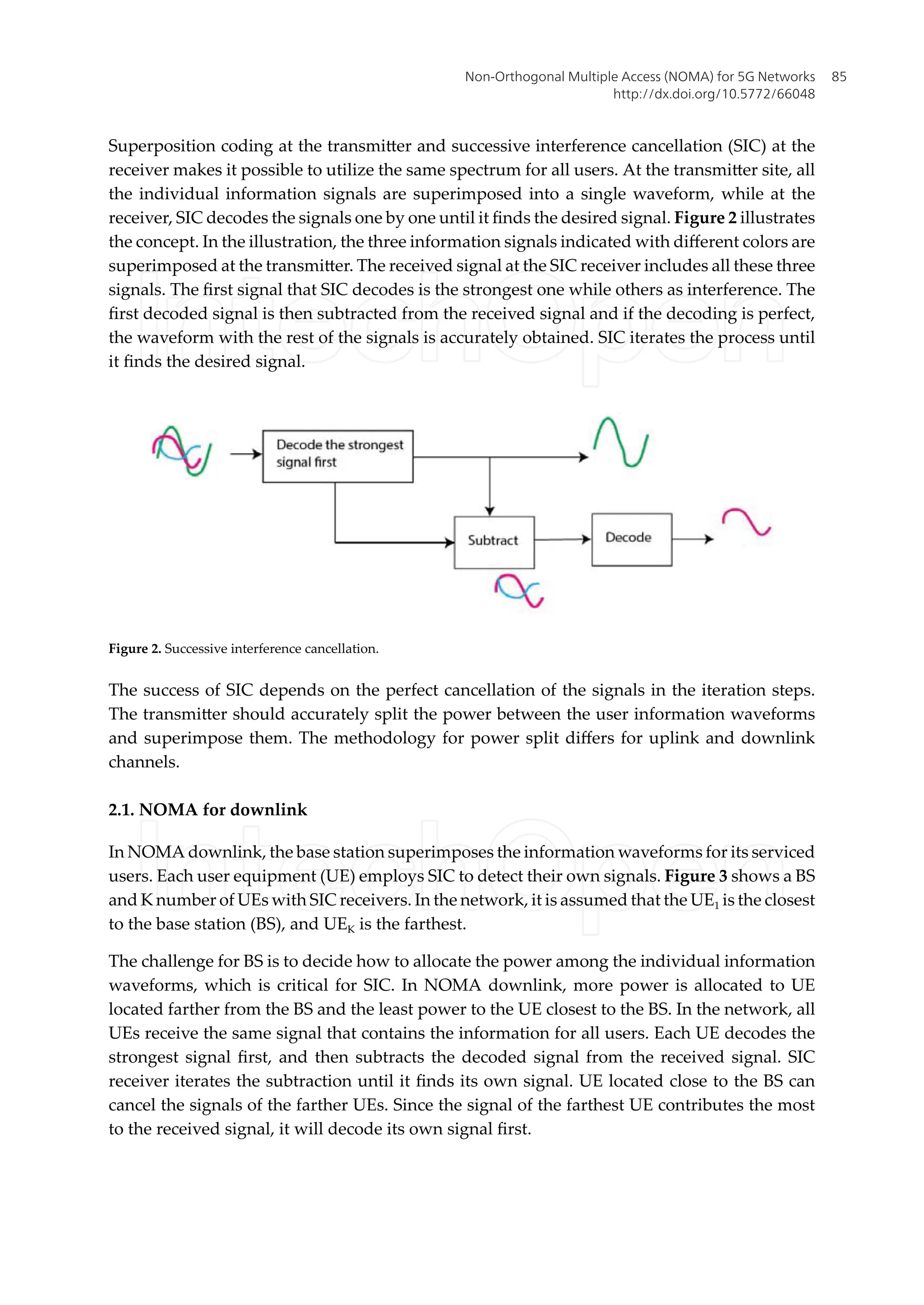 Superposition coding at the transmitter and successive interference cancellation (SIC) at the
receiver makes it possible to utilize the same spectrum for all users. At the transmitter site, all
the individual information signals are superimposed into a single waveform, while at the
receiver, SIC decodes the signals one by one until it finds the desired signal. Figure 2 illustrates
the concept. In the illustration, the three information signals indicated with different colors are
superimposed at the transmitter. The received signal at the SIC receiver includes all these three
signals. The first signal that SIC decodes is the strongest one while others as interference. The
first decoded signal is then subtracted from the received signal and if the decoding is perfect,
the waveform with the rest of the signals is accurately obtained. SIC iterates the process until
it finds the desired signal.
Figure 2. Successive interference cancellation.
The success of SIC depends on the perfect cancellation of the signals in the iteration steps.
The transmitter should accurately split the power between the user information waveforms
and superimpose them. The methodology for power split differs for uplink and downlink
channels.
2.1. NOMA for downlink
In NOMA downlink, the base station superimposes the information waveforms for its serviced
users. Each user equipment (UE) employs SIC to detect their own signals. Figure 3 shows a BS
and K number of UEs with SIC receivers. In the network, it is assumed that the UE1 is the closest
to the base station (BS), and UEK is the farthest.
The challenge for BS is to decide how to allocate the power among the individual information
waveforms, which is critical for SIC. In NOMA downlink, more power is allocated to UE
located farther from the BS and the least power to the UE closest to the BS. In the network, all
UEs receive the same signal that contains the information for all users. Each UE decodes the
strongest signal first, and then subtracts the decoded signal from the received signal. SIC
receiver iterates the subtraction until it finds its own signal. UE located close to the BS can
cancel the signals of the farther UEs. Since the signal of the farthest UE contributes the most
to the received signal, it will decode its own signal first.
Non-Orthogonal Multiple Access (NOMA) for 5G Networks
http://dx.doi.org/10.5772/66048
85
 
