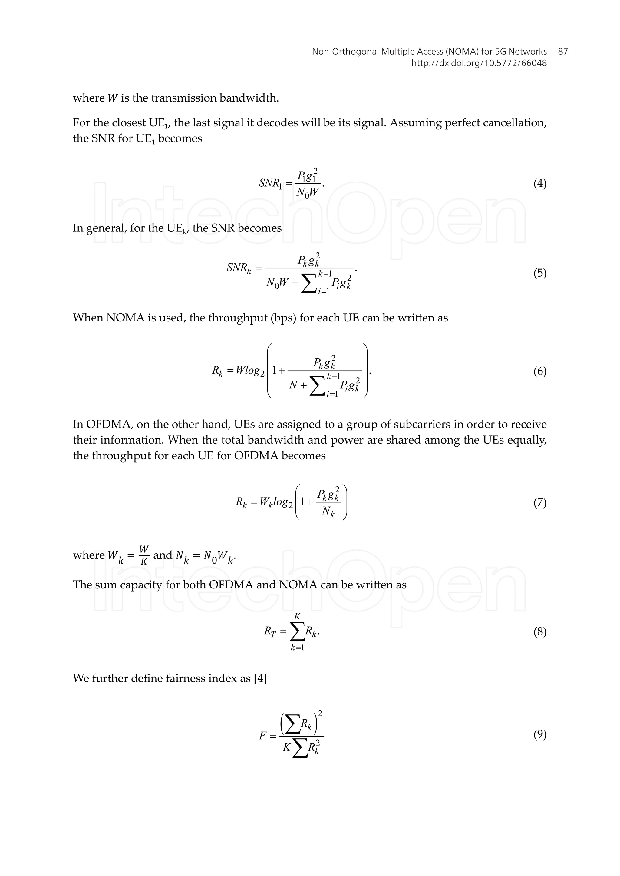 where � is the transmission bandwidth.
For the closest UE1, the last signal it decodes will be its signal. Assuming perfect cancellation,
the SNR for UE1 becomes
2
1 1
1
0
.
P g
SNR
N W
= (4)
In general, for the UEk, the SNR becomes
2
1 2
0
1
.
k k
k k
i k
i
P g
SNR
N W Pg
-
=
=
+ å
(5)
When NOMA is used, the throughput (bps) for each UE can be written as
2
2 1 2
1
1 .
k k
k k
i k
i
P g
R Wlog
N Pg
-
=
æ ö
ç ÷
= +
ç ÷
ç ÷
+
ç ÷
è ø
å
(6)
In OFDMA, on the other hand, UEs are assigned to a group of subcarriers in order to receive
their information. When the total bandwidth and power are shared among the UEs equally,
the throughput for each UE for OFDMA becomes
2
2 1 k k
k k
k
P g
R W log
N
æ ö
= +
ç ÷
ç ÷
è ø
(7)
where �� =
�
�
and �� = �0��.
The sum capacity for both OFDMA and NOMA can be written as
1
.
K
T k
k
R R
=
= å (8)
We further define fairness index as [4]
( )
2
2
k
k
R
F
K R
=
å
å
(9)
Non-Orthogonal Multiple Access (NOMA) for 5G Networks
http://dx.doi.org/10.5772/66048
87
 