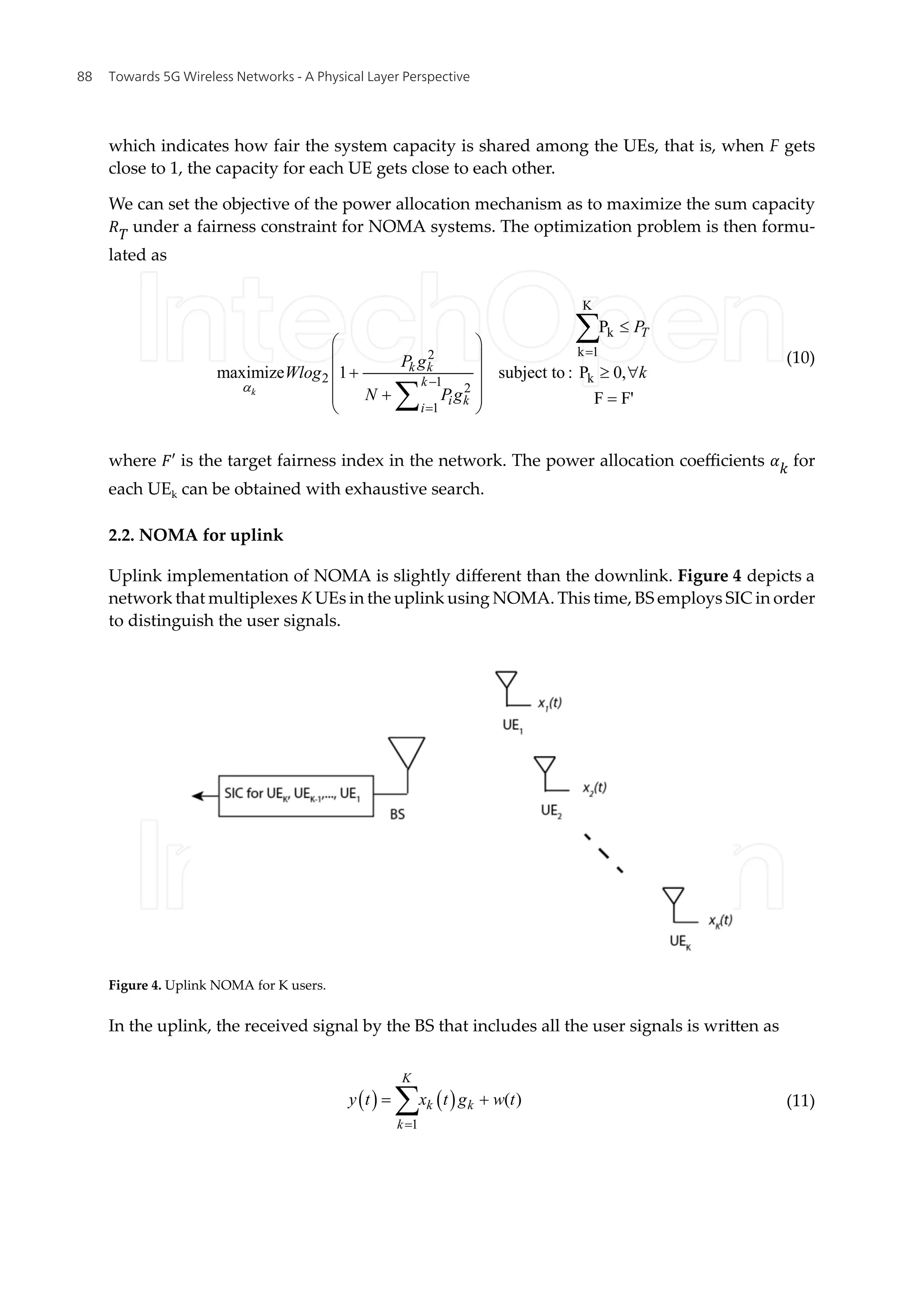 which indicates how fair the system capacity is shared among the UEs, that is, when F gets
close to 1, the capacity for each UE gets close to each other.
We can set the objective of the power allocation mechanism as to maximize the sum capacity
�� under a fairness constraint for NOMA systems. The optimization problem is then formu-
lated as
K
k
k 1
2
2 k
1 2
1
P
maximize 1 subject to : P 0,
F F'
k
T
k k
k
i k
i
P
P g
Wlog k
N Pg
a
=
-
=
£
æ ö
ç ÷
+ ³ "
ç ÷
ç ÷
+
ç ÷ =
è ø
å
å
(10)
where �′ is the target fairness index in the network. The power allocation coefficients �� for
each UEk can be obtained with exhaustive search.
2.2. NOMA for uplink
Uplink implementation of NOMA is slightly different than the downlink. Figure 4 depicts a
network that multiplexes K UEs in the uplink using NOMA. This time, BS employs SIC in order
to distinguish the user signals.
Figure 4. Uplink NOMA for K users.
In the uplink, the received signal by the BS that includes all the user signals is written as
( ) ( )
1
( )
K
k k
k
y t x t g w t
=
= +
å (11)
Towards 5G Wireless Networks - A Physical Layer Perspective
88
 