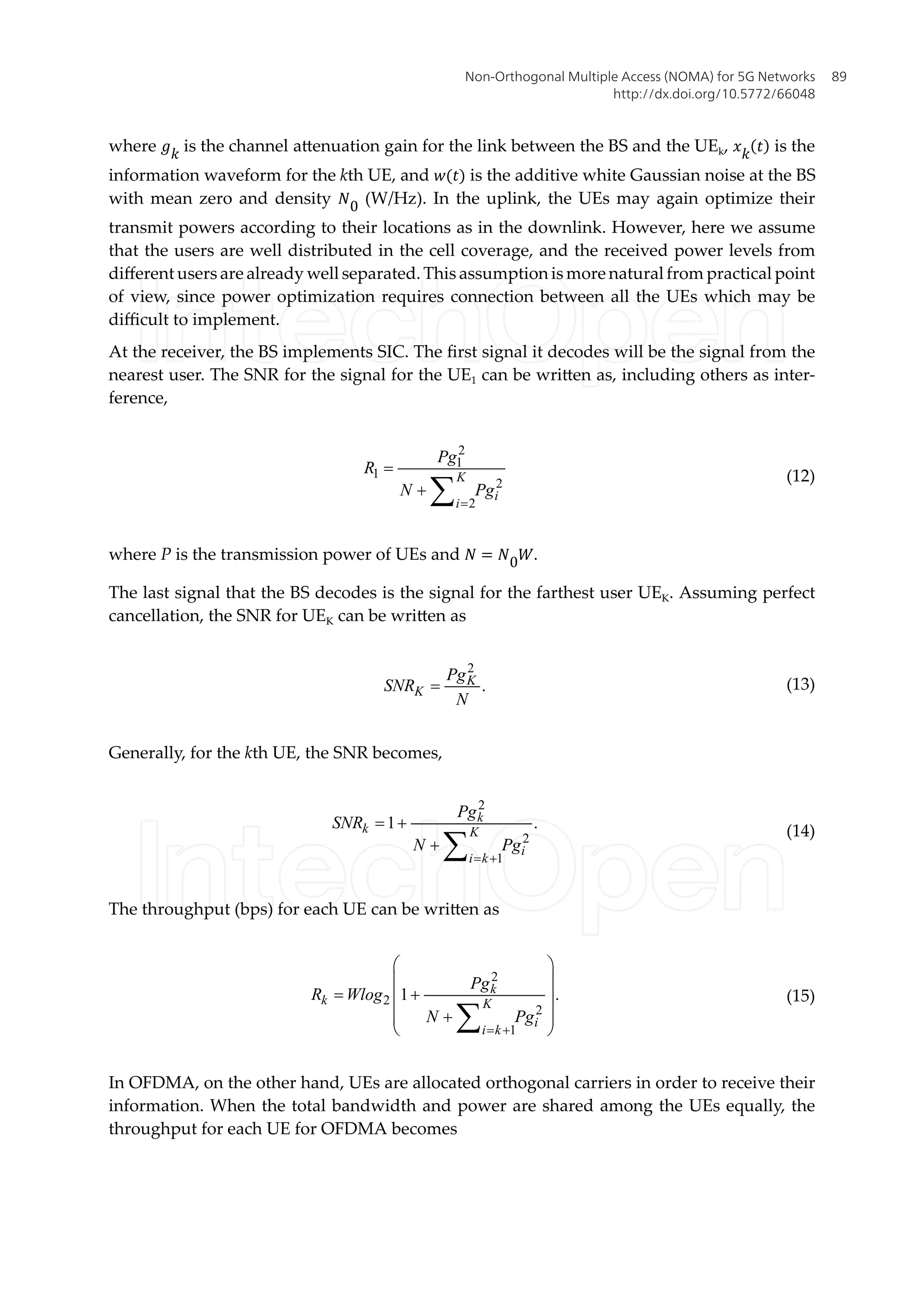 where �� is the channel attenuation gain for the link between the BS and the UEk, �� � is the
information waveform for the kth UE, and �(�) is the additive white Gaussian noise at the BS
with mean zero and density �0 (W/Hz). In the uplink, the UEs may again optimize their
transmit powers according to their locations as in the downlink. However, here we assume
that the users are well distributed in the cell coverage, and the received power levels from
different users are already well separated. This assumption is more natural from practical point
of view, since power optimization requires connection between all the UEs which may be
difficult to implement.
At the receiver, the BS implements SIC. The first signal it decodes will be the signal from the
nearest user. The SNR for the signal for the UE1 can be written as, including others as inter-
ference,
2
1
1
2
2
K
i
i
Pg
R
N Pg
=
=
+ å
(12)
where P is the transmission power of UEs and � = �0�.
The last signal that the BS decodes is the signal for the farthest user UEK. Assuming perfect
cancellation, the SNR for UEK can be written as
2
.
K
K
Pg
SNR
N
= (13)
Generally, for the kth UE, the SNR becomes,
2
2
1
1 .
k
k K
i
i k
Pg
SNR
N Pg
= +
= +
+ å
(14)
The throughput (bps) for each UE can be written as
2
2
2
1
1 .
k
k K
i
i k
Pg
R Wlog
N Pg
= +
æ ö
ç ÷
= +
ç ÷
ç ÷
+
ç ÷
è ø
å
(15)
In OFDMA, on the other hand, UEs are allocated orthogonal carriers in order to receive their
information. When the total bandwidth and power are shared among the UEs equally, the
throughput for each UE for OFDMA becomes
Non-Orthogonal Multiple Access (NOMA) for 5G Networks
http://dx.doi.org/10.5772/66048
89
 