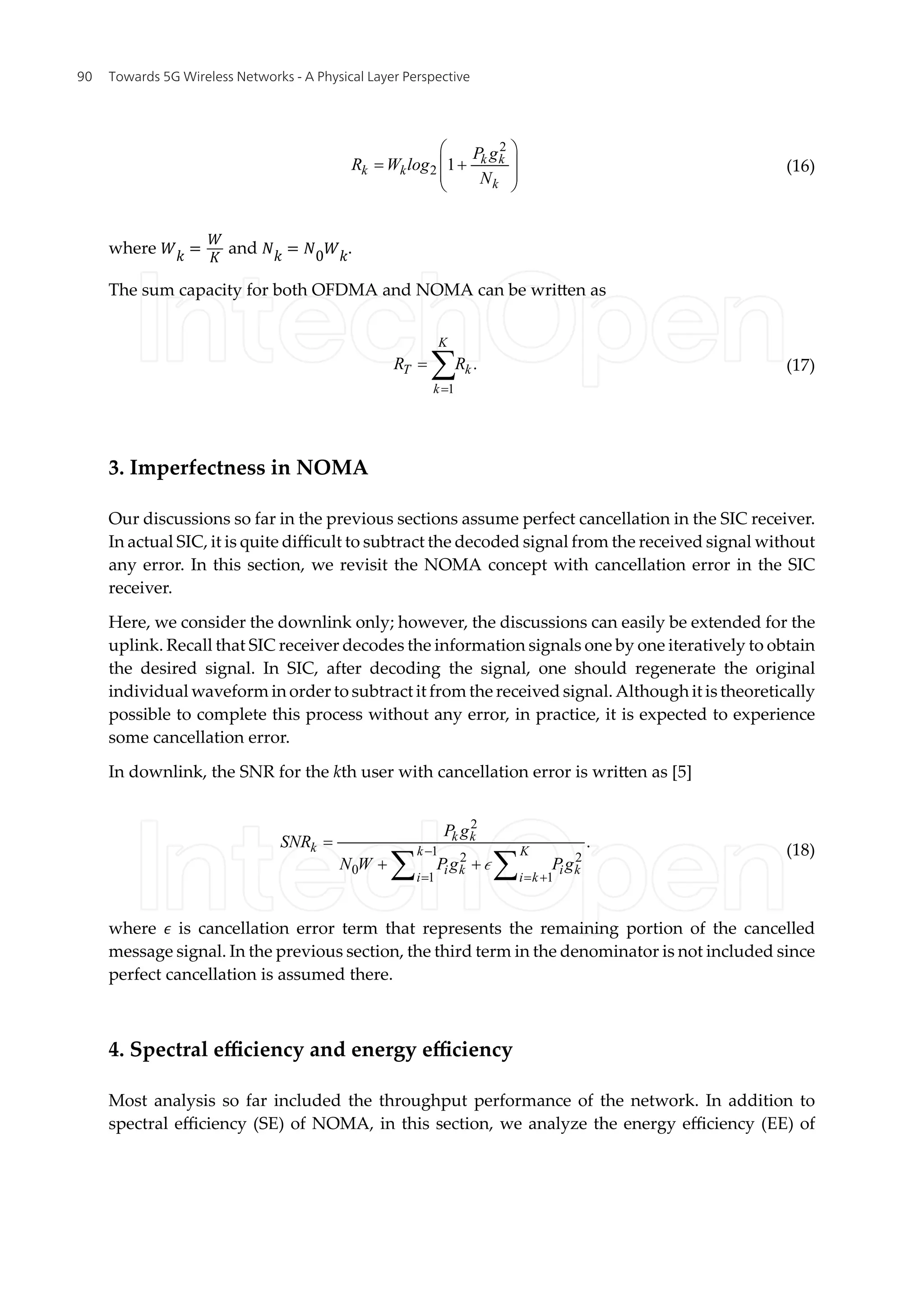 2
2 1 k k
k k
k
P g
R W log
N
æ ö
= +
ç ÷
ç ÷
è ø
(16)
where �� =
�
�
and �� = �0��.
The sum capacity for both OFDMA and NOMA can be written as
1
.
K
T k
k
R R
=
= å (17)
3. Imperfectness in NOMA
Our discussions so far in the previous sections assume perfect cancellation in the SIC receiver.
In actual SIC, it is quite difficult to subtract the decoded signal from the received signal without
any error. In this section, we revisit the NOMA concept with cancellation error in the SIC
receiver.
Here, we consider the downlink only; however, the discussions can easily be extended for the
uplink. Recall that SIC receiver decodes the information signals one by one iteratively to obtain
the desired signal. In SIC, after decoding the signal, one should regenerate the original
individual waveform in order to subtract it from the received signal. Although it is theoretically
possible to complete this process without any error, in practice, it is expected to experience
some cancellation error.
In downlink, the SNR for the kth user with cancellation error is written as [5]
2
1 2 2
0
1 1
.
k k
k k K
i k i k
i i k
P g
SNR
N W Pg Pg
-
= = +
=
+ +
å å
ò
(18)
where � is cancellation error term that represents the remaining portion of the cancelled
message signal. In the previous section, the third term in the denominator is not included since
perfect cancellation is assumed there.
4. Spectral efficiency and energy efficiency
Most analysis so far included the throughput performance of the network. In addition to
spectral efficiency (SE) of NOMA, in this section, we analyze the energy efficiency (EE) of
Towards 5G Wireless Networks - A Physical Layer Perspective
90
 