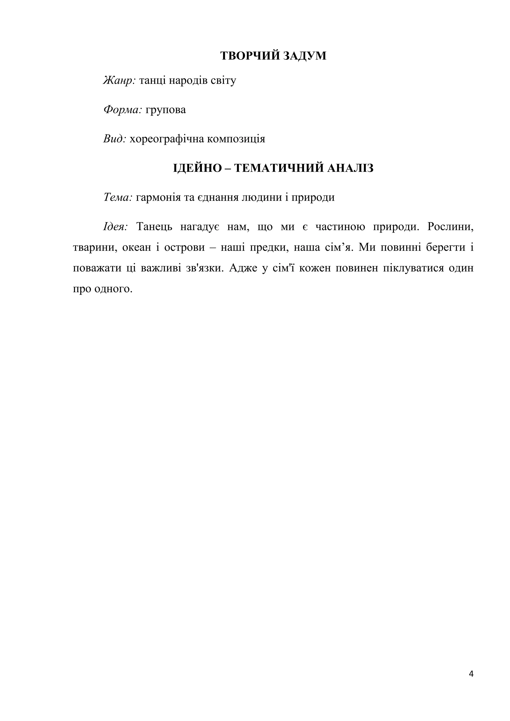 4
ТВОРЧИЙ ЗАДУМ
Жанр: танці народів світу
Форма: групова
Вид: хореографічна композиція
ІДЕЙНО – ТЕМАТИЧНИЙ АНАЛІЗ
Тема: гармонія та єднання людини і природи
Ідея: Танець нагадує нам, що ми є частиною природи. Рослини,
тварини, океан і острови – наші предки, наша сім’я. Ми повинні берегти і
поважати ці важливі зв'язки. Адже у сім'ї кожен повинен піклуватися один
про одного.
 