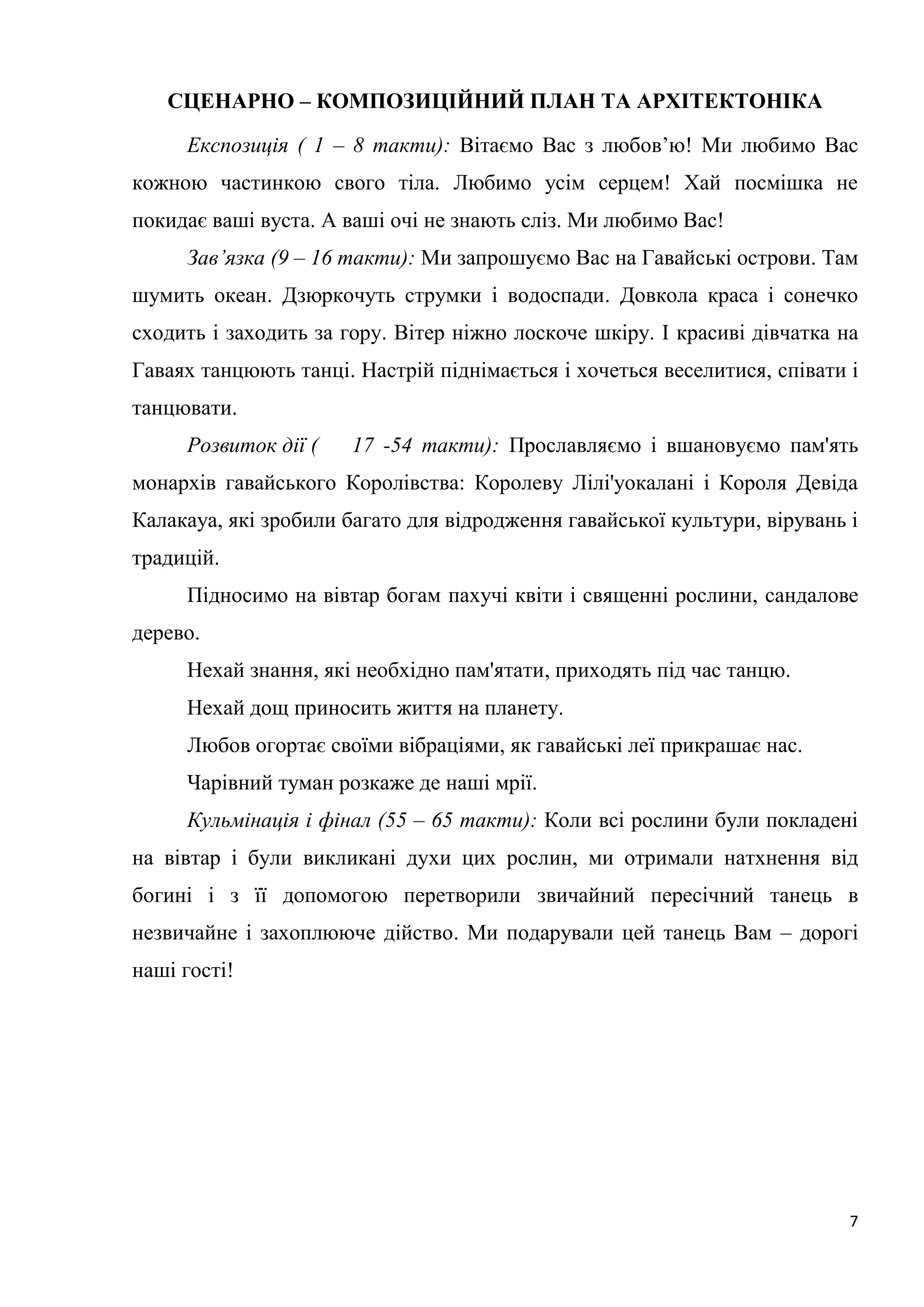 7
СЦЕНАРНО – КОМПОЗИЦІЙНИЙ ПЛАН ТА АРХІТЕКТОНІКА
Експозиція ( 1 – 8 такти): Вітаємо Вас з любов’ю! Ми любимо Вас
кожною частинкою свого тіла. Любимо усім серцем! Хай посмішка не
покидає ваші вуста. А ваші очі не знають сліз. Ми любимо Вас!
Зав’язка (9 – 16 такти): Ми запрошуємо Вас на Гавайські острови. Там
шумить океан. Дзюркочуть струмки і водоспади. Довкола краса і сонечко
сходить і заходить за гору. Вітер ніжно лоскоче шкіру. І красиві дівчатка на
Гаваях танцюють танці. Настрій піднімається і хочеться веселитися, співати і
танцювати.
Розвиток дії ( 17 -54 такти): Прославляємо і вшановуємо пам'ять
монархів гавайського Королівства: Королеву Лілі'уокалані і Короля Девіда
Калакауа, які зробили багато для відродження гавайської культури, вірувань і
традицій.
Підносимо на вівтар богам пахучі квіти і священні рослини, сандалове
дерево.
Нехай знання, які необхідно пам'ятати, приходять під час танцю.
Нехай дощ приносить життя на планету.
Любов огортає своїми вібраціями, як гавайські леї прикрашає нас.
Чарівний туман розкаже де наші мрії.
Кульмінація і фінал (55 – 65 такти): Коли всі рослини були покладені
на вівтар і були викликані духи цих рослин, ми отримали натхнення від
богині і з її допомогою перетворили звичайний пересічний танець в
незвичайне і захоплююче дійство. Ми подарували цей танець Вам – дорогі
наші гості!
 