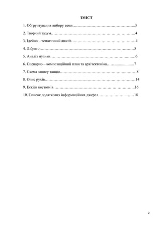 2
ЗМІСТ
1. Обґрунтування вибору теми…………………………………………..3
2. Творчий задум………………………………………………………….4
3. Ідейно – тематичний аналіз……………………………………………4
4. Лібрето…………………………………………………………………5
5. Аналіз музики…………………………………………………….….…6
6. Сценарно – композиційний план та архітектоніка…….....................7
7. Схема запису танцю…………………………………………….………8
8. Опис рухів………………………………………………………………14
9. Ескізи костюмів………………………………………………………..16
10. Список додаткових інформаційних джерел…………………..……18
 