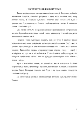 3
ОБГРУНТУВАННЯ ВИБОРУ ТЕМИ
Танцю завжди приписувалися містичні властивості. Звернення до богів,
вираження почуттів, емоційна розрядка – лише мала частина того, чому
сприяє танець. У багатьох культурах присутні свої особливості рухів і
музики, що їх супроводжує. Одним з найяскравіших, теплих і пам'ятних
танців є гавайська хула.
Сам термін «HULA» в перекладі означає «розпалювання внутрішнього
вогню». Якщо вірити легендам, то цей танець виник ще в ті далекі часи, коли
виникло все живе на землі.
Напевно, рідко зустрінеш людину, якій не були б знайомі плавні
похитування стегнами, покритими характерними спідничками (пау). Але за
уявною простотою рухів прихований величезний сенс. Кожен рух – певний
символ. Традиційно танець супроводжується піснею (меле – mele) і
відображає те, про що в ній співається. У танці можна побачити рухи, що
імітують гори і море, землю і пальми, руху рук символізують живі образи –
птахів і звірів.
Хула – мистецтво танцю, за допомогою якого передавали історію,
зверталися до Богів, молили про зцілення, визнавалися в любові. Гавайський
король Давид Калакауа говорив, що Хула - це мова серця, серцебиття
гавайського народу.
До вибору саме цієї теми мене надихнув перегляд мультфільму «Ліло і
Ститч»
 