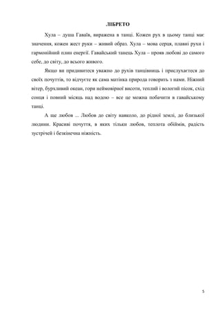 5
ЛІБРЕТО
Хула – душа Гаваїв, виражена в танці. Кожен рух в цьому танці має
значення, кожен жест руки – живий образ. Хула – мова серця, плавні рухи і
гармонійний плин енергії. Гавайський танець Хула – прояв любові до самого
себе, до світу, до всього живого.
Якщо ви придивитеся уважно до рухів танцівниць і прислухаєтеся до
своїх почуттів, то відчуєте як сама матінка природа говорить з нами. Ніжний
вітер, бурхливий океан, гори неймовірної висоти, теплий і вологий пісок, схід
сонця і повний місяць над водою – все це можна побачити в гавайському
танці.
А ще любов ... Любов до світу навколо, до рідної землі, до близької
людини. Красиві почуття, в яких тільки любов, теплота обіймів, радість
зустрічей і безкінечна ніжність.
 