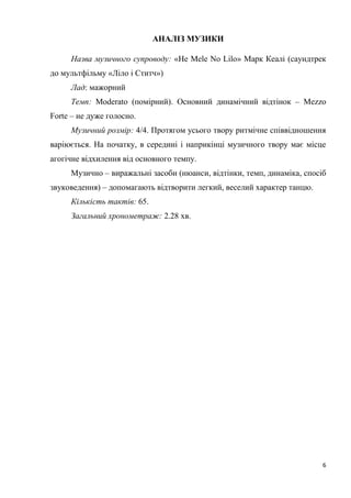 6
АНАЛІЗ МУЗИКИ
Назва музичного супроводу: «He Mele No Lilo» Марк Кеалі (саундтрек
до мультфільму «Ліло і Ститч»)
Лад: мажорний
Темп: Moderato (помірний). Основний динамічний відтінок – Mezzo
Forte – не дуже голосно.
Музичний розмір: 4/4. Протягом усього твору ритмічне співвідношення
варіюється. На початку, в середині і наприкінці музичного твору має місце
агогічне відхилення від основного темпу.
Музично – виражальні засоби (нюанси, відтінки, темп, динаміка, спосіб
звуковедення) – допомагають відтворити легкий, веселий характер танцю.
Кількість тактів: 65.
Загальний хронометраж: 2.28 хв.
 