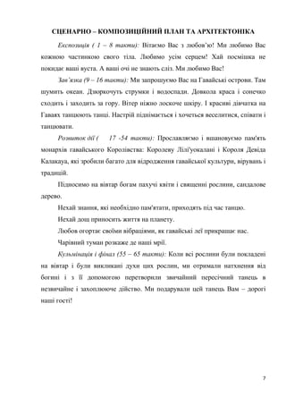 7
СЦЕНАРНО – КОМПОЗИЦІЙНИЙ ПЛАН ТА АРХІТЕКТОНІКА
Експозиція ( 1 – 8 такти): Вітаємо Вас з любов’ю! Ми любимо Вас
кожною частинкою свого тіла. Любимо усім серцем! Хай посмішка не
покидає ваші вуста. А ваші очі не знають сліз. Ми любимо Вас!
Зав’язка (9 – 16 такти): Ми запрошуємо Вас на Гавайські острови. Там
шумить океан. Дзюркочуть струмки і водоспади. Довкола краса і сонечко
сходить і заходить за гору. Вітер ніжно лоскоче шкіру. І красиві дівчатка на
Гаваях танцюють танці. Настрій піднімається і хочеться веселитися, співати і
танцювати.
Розвиток дії ( 17 -54 такти): Прославляємо і вшановуємо пам'ять
монархів гавайського Королівства: Королеву Лілі'уокалані і Короля Девіда
Калакауа, які зробили багато для відродження гавайської культури, вірувань і
традицій.
Підносимо на вівтар богам пахучі квіти і священні рослини, сандалове
дерево.
Нехай знання, які необхідно пам'ятати, приходять під час танцю.
Нехай дощ приносить життя на планету.
Любов огортає своїми вібраціями, як гавайські леї прикрашає нас.
Чарівний туман розкаже де наші мрії.
Кульмінація і фінал (55 – 65 такти): Коли всі рослини були покладені
на вівтар і були викликані духи цих рослин, ми отримали натхнення від
богині і з її допомогою перетворили звичайний пересічний танець в
незвичайне і захоплююче дійство. Ми подарували цей танець Вам – дорогі
наші гості!
 