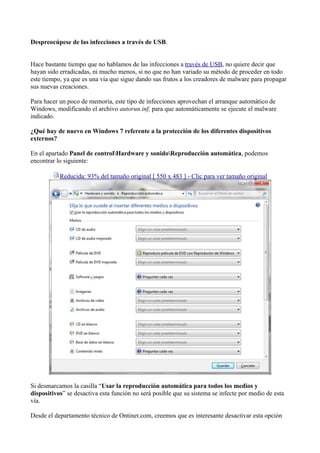 Despreocúpese de las infecciones a través de USB.
Hace bastante tiempo que no hablamos de las infecciones a través de USB, no quiere decir que
hayan sido erradicadas, ni mucho menos, si no que no han variado su método de proceder en todo
este tiempo, ya que es una vía que sigue dando sus frutos a los creadores de malware para propagar
sus nuevas creaciones.
Para hacer un poco de memoria, este tipo de infecciones aprovechan el arranque automático de
Windows, modificando el archivo autorun.inf, para que automáticamente se ejecute el malware
indicado.
¿Qué hay de nuevo en Windows 7 referente a la protección de los diferentes dispositivos
externos?
En el apartado Panel de controlHardware y sonidoReproducción automática, podemos
encontrar lo siguiente:
Reducida: 93% del tamaño original [ 550 x 483 ] - Clic para ver tamaño original
Si desmarcamos la casilla “Usar la reproducción automática para todos los medios y
dispositivos” se desactiva esta función no será posible que su sistema se infecte por medio de esta
vía.
Desde el departamento técnico de Ontinet.com, creemos que es interesante desactivar esta opción
 