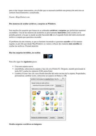 para evitar riesgos innecesarios, sin olvidar que es necesaria también una protección antivirus en
correcto funcionamiento y actualizada.
Fuente: BlogsOntinet.com
Dos maneras de ocultar archivos y carpetas en Windows.
Son muchos los usuarios que tienen en su ordenador archivos y carpetas que preferirían mantener
escondidos. Una de las maneras de ocultarlos es precisamente marcarlos como ocultos en la
pestaña general, a la que se puede acceder haciendo clic en el segundo botón del ratón encima del
archivo o carpeta que queremos esconder.
El problema de este sistema, es que es bastante incomodo si queremos acceder a él de manera
regular, es por ello que desde MuyWindows os vamos a ofrecer dos maneras más sencillas de
ocultar tus archivos. Prestad atención:
Haz tus carpetas invisibles, no ocultas
Para ello sigue los siguientes pasos:
• Crea una carpeta nueva
• renombrala, selecciona la carpeta y haz clic en el botón F2. Después, mantén presionada la
tecla ALT y pulsa los números 0160, pulsa Enter
• Cambia el icono: haz clic con el botón derecho del ratón encima de la carpeta, Propiedades,
personalizar, cambiar icono, selecciona un espacio en blanco y OK
Oculta carpetas o archivos en imágenes
 