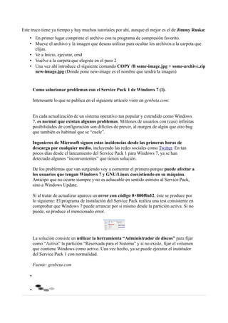 Este truco tiene ya tiempo y hay muchos tutoriales por ahí, aunque el mejor es el de Jimmy Ruska:
• En primer lugar comprime el archivo con tu programa de compresión favorito.
• Mueve el archivo y la imagen que deseas utilizar para ocultar los archivos a la carpeta que
elijas.
• Ve a Inicio, ejecutar, cmd
• Vuelve a la carpeta que elegiste en el paso 2
• Una vez ahí introduce el siguiente comando COPY /B some-image.jpg + some-archive.zip
new-image.jpg (Donde pone new-image es el nombre que tendrá la imagen)
Como solucionar problemas con el Service Pack 1 de Windows 7 (I).
Interesante lo que se publica en el siguiente artículo visto en genbeta.com:
En cada actualización de un sistema operativo tan popular y extendido como Windows
7, es normal que existan algunos problemas. Millones de usuarios con (casi) infinitas
posibilidades de configuración son difíciles de prever, al margen de algún que otro bug
que también es habitual que se “cuele”.
Ingenieros de Microsoft siguen estas incidencias desde las primeras horas de
descarga por cualquier medio, incluyendo las redes sociales como Twitter. En tan
pocos días desde el lanzamiento del Service Pack 1 para Windows 7, ya se han
detectado algunos “inconvenientes” que tienen solución.
De los problemas que van surgiendo voy a comentar el primero porque puede afectar a
los usuarios que tengan Windows 7 y GNU/Linux coexistiendo en su máquina.
Anticipo que no ocurre siempre y no es achacable en sentido estricto al Service Pack,
sino a Windows Update.
Si al tratar de actualizar aparece un error con código 0×800f0a12, éste se produce por
lo siguiente: El programa de instalación del Service Pack realiza una test consistente en
comprobar que Windows 7 puede arrancar por sí mismo desde la partición activa. Si no
puede, se produce el mencionado error.
La solución consiste en utilizar la herramienta “Administrador de discos” para fijar
como “Activa” la partición “Reservada para el Sistema” y si no existe, fijar el volumen
que contiene Windows como activo. Una vez hecho, ya se puede ejecutar el instalador
del Service Pack 1 con normalidad.
Fuente: genbeta.com
•
•
 