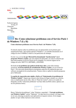 • 01/03/2011 19:59 #2
Kbite
Administrador
Fecha de ingreso
18 may, 07
Ubicación
Barcelona
Mensajes
8,552
Re: Como solucionar problemas con el Service Pack 1
de Windows 7 (I y II)
Como solucionar problemas con el Service Pack 1 de Windows 7 (II).
El artículo anterior sobre los problemas que van apareciendo con la primera gran
actualización Pack 1 del sistema operativo Windows 7, se centraba únicamente en el
código de error 0×800f0a12 relativo a las particiones de arranque.
En éste voy a revisar lo que Microsoft ha denominado “incoherencias” en el
programa Windows Update, que esta empresa ha detectado, así como la solución que
para éstas propone el servicio técnico de la compañía. En concreto alguno de los
códigos de error: 80073712, 800706BE, y 8024200D.
De hecho es un problema que padecen desde hace años, como ellos mismos
reconocen, en la herramienta de actualización Windows Update y no en el Service
Pack 1. Por esta razón desarrollaron un programa específico de reparación para este
software encargado de las actualizaciones. Veamos cómo se aplica la solución propuesta
por el fabricante.
La opción de reparación más rápida y fácil es el “Solucionador de problemas de
Windows Update”. Seguro que conoces otras formas de llegar a donde voy a decirte,
ésta es simplemente una de ellas. Abre el “Panel de Control”, click en el cuadro de
búsqueda, escribe “solucionar problemas” (no hace falta escribirlo entero, aparece con
las tres primeras letras).
Busca “Solución de problemas”, elige “Sistema y seguridad > “Corregir problemas
con Windows Update”, pulsar “Siguiente”. En algo más de un minuto, sin llegar a dos
en mi caso, descarga un parche cuya aplicación no requiere reinicio. En la imagen
puedes ver que valida el proceso como correcto.
 