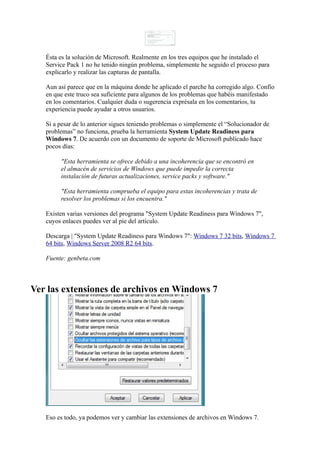 Ésta es la solución de Microsoft. Realmente en los tres equipos que he instalado el
Service Pack 1 no he tenido ningún problema, simplemente he seguido el proceso para
explicarlo y realizar las capturas de pantalla.
Aun así parece que en la máquina donde he aplicado el parche ha corregido algo. Confío
en que este truco sea suficiente para algunos de los problemas que habéis manifestado
en los comentarios. Cualquier duda o sugerencia exprésala en los comentarios, tu
experiencia puede ayudar a otros usuarios.
Si a pesar de lo anterior sigues teniendo problemas o simplemente el “Solucionador de
problemas” no funciona, prueba la herramienta System Update Readiness para
Windows 7. De acuerdo con un documento de soporte de Microsoft publicado hace
pocos días:
"Esta herramienta se ofrece debido a una incoherencia que se encontró en
el almacén de servicios de Windows que puede impedir la correcta
instalación de futuras actualizaciones, service packs y software."
"Esta herramienta comprueba el equipo para estas incoherencias y trata de
resolver los problemas si los encuentra."
Existen varias versiones del programa "System Update Readiness para Windows 7",
cuyos enlaces puedes ver al pie del artículo.
Descarga | "System Update Readiness para Windows 7": Windows 7 32 bits, Windows 7
64 bits, Windows Server 2008 R2 64 bits.
Fuente: genbeta.com
Ver las extensiones de archivos en Windows 7
Eso es todo, ya podemos ver y cambiar las extensiones de archivos en Windows 7.
 