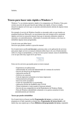 Saludos.
Trucos para hacer más rápido a Windows 7
Windows 7 es un sistema operativo rápido si lo comparamos con Windows Vista, pero
existen una serie de tips para hacerlo que trabaje más rápido, el truco es simple,
desactivar algunos servicios que se ejecutan automáticamente además de algunas tareas
programadas.
Por ejemplo el servicio de Windows Installer es ejecutado cada vez que instalas un
programa hecho por Microsoft y no necesitamos que esté siempre activo, poniendo
algunos servicios en ejecución manual, hara que se ejecuten solamente cuando se
necesitan y no automáticamente, reduciendo el consumo del sistema y otro truco es
deshabitar algunas tareas programadas.
Lista de cosas que debes hacer:
Servicios que puedes cambiar a ejecución manual
En el menú inicio escribe services.msc y presiona enter, en la aplicación de servicios
para poner algún servicio en manual solamente debes hacer clic con el botón derecho
sobre el y luego en propiedades y en tipo de inicio poner manual, nunca lo deshabilites,
a no ser que estés muy seguro de lo que haces.
Estos son los servicios que puedes poner en inicio manual.
- Experiencia con aplicaciones
- Administrador de sesión del administrador de ventanas de escritorio
- Servicio de directivas de diagnóstico
- Aplicación auxiliar IP
- Archivos sin conexión
- Cola de impresión (solamente si no tienes impresora)
- Almacenamiento protegido
- Inicio de sesión secundario
- Centro de seguridad (No se recomienda)
- Aplicación auxiliar de NetBIOS sobre TCP/IP
- Temas (solamente si estás usando el tema por default)
- Servicio de uso compartido de red del Reproductor de Windows Media
- Hora de Windows (deshabiltalo solamente si no quieres actualizar la hora
automáticamente por internet)
Tareas que puedes deshabilitar
En el menú inicio en buscar escribe Programador de tareas y ya dentro de este
programa en el lado izquierdo en donde dice; Programador de tareas (local) y ahí
dentro hay una carpeta que se llama Biblioteca del programador de tareas, expándelo
 