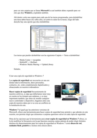 para ver otra carpeta que se llama Microsoft la cual también debes expandir para ver
otro que dice Windows, expándela también.
Ahí dentro verás una carpeta para cada una de las tareas programadas, para deshabilitar
una tarea debes hacer clic sobre ella y al centro te salen las ta tareas, luego del lado
derecho hay una opción que dice deshabilitar.
Las tareas que puedes deshabilitar son las siguientes Carpeta -> Tarea a deshabilitar:
- Media Center -> mcupdate
- MobilePC -> HotStart
- Windows Media Sharing -> UpdateLibrary
Saludos.
Crear una copia de seguridad en Windows 7
Las copias de seguridad son necesarias en una era
donde toda la información, datos personales,
contactos, etc. están completamente digitalizados y
almacenados en nuestros ordenadores.
Hacer copias de seguridad frecuentemente de
nuestros archivos, es algo que deberíamos tener muy
en cuenta en los tiempos que andamos, y es muy
importante también, que antes de instalar cualquier
nuevo controlador o dispositivo, hagamos antes una
copia de nuestros datos por si se crea un conflicto en
la instalación de este.
Windows 7 al igual que las anteriores versiones de
Microsoft, ofrece una herramienta para hacer copias de seguridad muy potente y que además en esta
ocasión, nos permite elegir que elementos o carpetas queremos salvar en cada copia de seguridad.
Otras de las opciones que la herramienta para crear copias de seguridad en Windows 7 ofrece, es
la de modificar la frecuencia con la que hacemos nuestras copias además de poder elegir distintos
destinos de almacenamiento para las copias de seguridad en Windows 7 como discos de red,
unidades flash, pendrive e incluso otros discos duros.
 