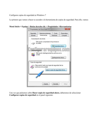 Configurar copias de seguridad en Windows 7
Lo primero que vamos a hacer es acceder a la herramienta de copias de seguridad. Para ello, vamos:
Menú Inicio > Equipo > Botón derecho clic > Propiedades >Herramientas
Una vez que pulsemos sobre Hacer copia de seguridad ahora, deberemos de seleccionar
Configurar copias de seguridad en el panel siguiente:
 
