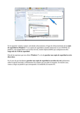 En la siguiente ventana o panel, será donde seleccionemos el lugar de almacenamiento de la copia
de seguridad en Windows 7. Las copias de seguridad se pueden almacenar en un CD/DVD, un
pendrive, una unidad flash o en un disco de red, siendo imprescindible que cualquiera de ellos
tenga más de 1GB de capacidad.
Otra de las opciones que nos ofrece Windows 7, es la de guardar una copia de seguridad en otro
disco duro.
En el caso de que decidamos guardar una copia de seguridad en un disco de red, pulsaremos
sobre la opción asociada y rellenaremos los campos que nos pide el asistente. En nuestro caso,
vamos a elegir un pendrive que corresponde a la unidad G: de nuestro PC.
 