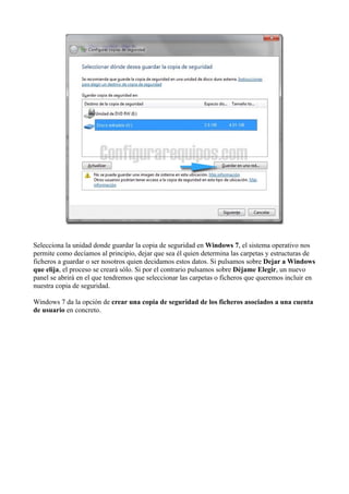 Selecciona la unidad donde guardar la copia de seguridad en Windows 7, el sistema operativo nos
permite como decíamos al principio, dejar que sea él quien determina las carpetas y estructuras de
ficheros a guardar o ser nosotros quien decidamos estos datos. Si pulsamos sobre Dejar a Windows
que elija, el proceso se creará sólo. Si por el contrario pulsamos sobre Déjame Elegir, un nuevo
panel se abrirá en el que tendremos que seleccionar las carpetas o ficheros que queremos incluir en
nuestra copia de seguridad.
Windows 7 da la opción de crear una copia de seguridad de los ficheros asociados a una cuenta
de usuario en concreto.
 