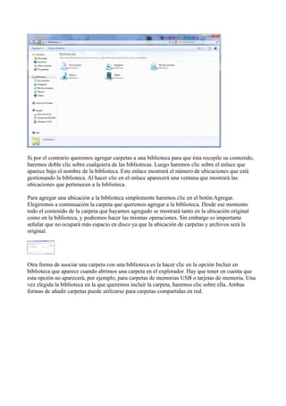 Si por el contrario queremos agregar carpetas a una biblioteca para que ésta recopile su contenido,
haremos doble clic sobre cualquiera de las bibliotecas. Luego haremos clic sobre el enlace que
aparece bajo el nombre de la biblioteca. Este enlace mostrará el número de ubicaciones que está
gestionando la biblioteca. Al hacer clic en el enlace aparecerá una ventana que mostrará las
ubicaciones que pertenecen a la biblioteca.
Para agregar una ubicación a la biblioteca simplemente haremos clic en el botón Agregar.
Elegiremos a continuación la carpeta que queremos agregar a la biblioteca. Desde ese momento
todo el contenido de la carpeta que hayamos agregado se mostrará tanto en la ubicación original
como en la biblioteca, y podremos hacer las mismas operaciones. Sin embargo es importante
señalar que no ocupará más espacio en disco ya que la ubicación de carpetas y archivos será la
original.
Otra forma de asociar una carpeta con una biblioteca es la hacer clic en la opción Incluir en
biblioteca que aparece cuando abrimos una carpeta en el explorador. Hay que tener en cuenta que
esta opción no aparecerá, por ejemplo, para carpetas de memorias USB o tarjetas de memoria. Una
vez elegida la biblioteca en la que queremos incluir la carpeta, haremos clic sobre ella. Ambas
formas de añadir carpetas puede utilizarse para carpetas compartidas en red.
 