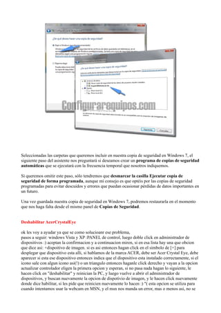Seleccionadas las carpetas que queremos incluir en nuestra copia de seguridad en Windows 7, el
siguiente paso del asistente nos preguntará si deseamos crear un programa de copias de seguridad
automáticas que se ejecutará con la frecuencia temporal que nosotros indiquemos.
Si queremos omitir este paso, sólo tendremos que desmarcar la casilla Ejecutar copia de
seguridad de forma programada, aunque mi consejo es que optéis por las copias de seguridad
programadas para evitar descuidos y errores que puedan ocasionar pérdidas de datos importantes en
un futuro.
Una vez guardada nuestra copia de seguridad en Windows 7, podremos restaurarla en el momento
que nos haga falta desde el mismo panel de Copias de Seguridad.
Deshabilitar AcerCrystalEye
ok les voy a ayudar ya que se como solucioanr ese problema,
pasos a seguir: windows Vista y XP :PANEL de control, luego doble click en administrador de
dispositivos :) aceptan la confirmacion y a continuacion miren, si en esa lista hay una que obcion
que dice asi: +dispoitivo de imagen. si es asi entonces hagan click en el simbolo de [+] para
desplegar que dispositivo esta alli, si hablamos de la marca ACER, debe ser Acer Crystal Eye, debe
aparecer si esta ese dispositivo entonces indica que el dispositivo esta instalado correctamente, si el
icono sale con algun icono asi(!) o un triangulo entonces haganle click derecho y vayan a la opcion
actualizar controlador eligen la primera opcion y esperan, si no pasa nada hagan lo siguiente, le
hacen click en "deshabilitar" y reinician la PC, y luego vuelve a abrir el administrador de
dispositivos, y buscan nuevamente la opcion de dispotivio de imagen, y le hacen click nuevamente
donde dice habilitar, si les pide que reinicien nuevamente lo hacen :) "( esta opcion se utiliza para
cuando intentamos usar la webcam en MSN, y el msn nos manda un error, mas o menos asi, no se
 