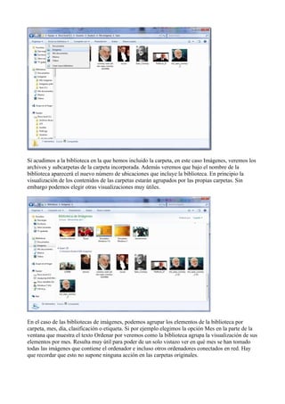 Si acudimos a la biblioteca en la que hemos incluido la carpeta, en este caso Imágenes, veremos los
archivos y subcarpetas de la carpeta incorporada. Además veremos que bajo el nombre de la
biblioteca aparecerá el nuevo número de ubicaciones que incluye la biblioteca. En principio la
visualización de los contenidos de las carpetas estarán agrupados por las propias carpetas. Sin
embargo podemos elegir otras visualizaciones muy útiles.
En el caso de las bibliotecas de imágenes, podemos agrupar los elementos de la biblioteca por
carpeta, mes, día, clasificación o etiqueta. Si por ejemplo elegimos la opción Mes en la parte de la
ventana que muestra el texto Ordenar por veremos como la biblioteca agrupa la visualización de sus
elementos por mes. Resulta muy útil para poder de un solo vistazo ver en qué mes se han tomado
todas las imágenes que contiene el ordenador e incluso otros ordenadores conectados en red. Hay
que recordar que esto no supone ninguna acción en las carpetas originales.
 