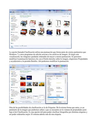 La opción llamada Clasificación utiliza una puntuación que forma parte de ciertos parámetros que
Windows 7 y otros programas de edición asocian a los archivos de imagen. Al elegir esta
visualización, las imágenes quedarán ordenadas de mayor a menor puntuación. Si queremos
modificar la puntuación haremos clic con el botón derecho sobre la imagen, elegiremos Propiedades
y accederemos a la pestaña Detalles. Ahí podremos modificar la puntuación.
Otra de las posibilidades de clasificación es la de Etiquetas. De la misma forma que antes, es un
parámetro de la imagen que podremos editar y que se encuentra en la ventana de propiedades justo
bajo el de Clasificación. Es una opción útil para poder clasificar fotografías por distintas etiquetas y
así poder ordenarlas mejor. El sistema admite más de una etiqueta.
 