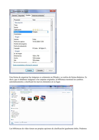Esta forma de organizar las imágenes es solamente un filtrado y se realiza de forma dinámica. Es
decir, que si añadimos imágenes a las carpetas originales, la biblioteca mostrará los cambios
automáticamente y clasificará los nuevos elementos en su lugar.
Las bibliotecas de vídeo tienen sus propias opciones de clasificación igualmente útiles. Podemos
 