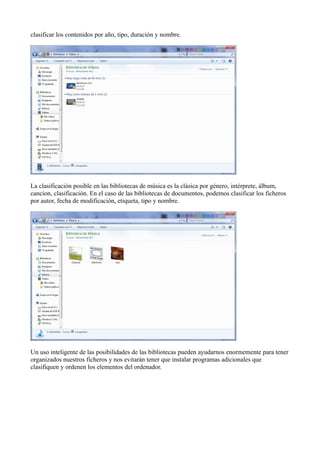 clasificar los contenidos por año, tipo, duración y nombre.
La clasificación posible en las bibliotecas de música es la clásica por género, intérprete, álbum,
cancion, clasificación. En el caso de las bibliotecas de documentos, podemos clasificar los ficheros
por autor, fecha de modificación, etiqueta, tipo y nombre.
Un uso inteligente de las posibilidades de las bibliotecas pueden ayudarnos enormemente para tener
organizados nuestros ficheros y nos evitarán tener que instalar programas adicionales que
clasifiquen y ordenen los elementos del ordenador.
 
