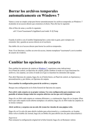 Borrar los archivos temporales
automaticamente en Windows 7
Vamos a crear un simple script para borrar automáticamente los archivos temporales en Windows 7
al pinchar en un acceso directo que crearemos al efecto. Para ello haz lo siguiente:
Abre el bloc de notas y escribe lo siguiente:
cd C:Users%username%AppDataLocal rmdir /S /Q Temp
Guarda el archivo con el nombre limpiatemp.bat o como más te guste, pero siempre con
extensión .bat y guarda un acceso directo en el escritorio
Haz doble clic en el acceso directo para borrar los archivos temporales.
Nota: Si no funciona y recibes un error de acceso, intenta reemplazar %username% con tu nombre
de usuario de windows.
Cambiar las opciones de carpeta
Para cambiar las opciones de carpeta en Windows 7, seguiremos estas indicaciones:
En el Panel de control, en Opciones de carpeta, puede cambiar el modo en el que funcionan los
archivos y las carpetas, así como el modo en el que se muestran los elementos del equipo.
Para abrir Opciones de carpeta, haga clic en el botón Inicio, en Panel de control, en Apariencia y
personalización y, por último, en Opciones de carpeta.
Para cambiar la configuración general de archivos y carpetas
Busque esta configuración en la ficha General de Opciones de carpeta.
Para abrir cada carpeta en su propia ventana. Use esta configuración para mantener en la
pantalla al mismo tiempo todas las carpetas abiertas con las que esté trabajando.
Haga clic en Abrir cada carpeta en ventanas diferentes y, a continuación, haga clic en Aceptar. (Para
hacer que cada carpeta recién abierta reemplace a la anterior, haga clic en Abrir todas las carpetas en
la misma ventana).
Abrir archivos y carpetas con un solo clic (como los vínculos de una página web).
Haga clic en Un solo clic para abrirlo (señalar para seleccionarlo) y, a continuación, en Aceptar.
(Para volver al doble clic normal, haga clic en Doble clic para abrirlo (un clic para seleccionarlo).)
Sugerencia
Para restaurar la configuración original de la ficha General, haga clic en Restaurar valores
 