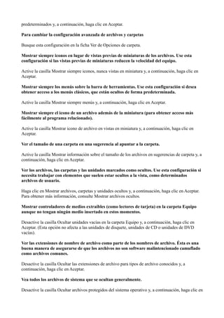 predeterminados y, a continuación, haga clic en Aceptar.
Para cambiar la configuración avanzada de archivos y carpetas
Busque esta configuración en la ficha Ver de Opciones de carpeta.
Mostrar siempre iconos en lugar de vistas previas de miniaturas de los archivos. Use esta
configuración si las vistas previas de miniaturas reducen la velocidad del equipo.
Active la casilla Mostrar siempre iconos, nunca vistas en miniatura y, a continuación, haga clic en
Aceptar.
Mostrar siempre los menús sobre la barra de herramientas. Use esta configuración si desea
obtener acceso a los menús clásicos, que están ocultos de forma predeterminada.
Active la casilla Mostrar siempre menús y, a continuación, haga clic en Aceptar.
Mostrar siempre el icono de un archivo además de la miniatura (para obtener acceso más
fácilmente al programa relacionado).
Active la casilla Mostrar icono de archivo en vistas en miniatura y, a continuación, haga clic en
Aceptar.
Ver el tamaño de una carpeta en una sugerencia al apuntar a la carpeta.
Active la casilla Mostrar información sobre el tamaño de los archivos en sugerencias de carpeta y, a
continuación, haga clic en Aceptar.
Ver los archivos, las carpetas y las unidades marcados como ocultos. Use esta configuración si
necesita trabajar con elementos que suelen estar ocultos a la vista, como determinados
archivos de usuario.
Haga clic en Mostrar archivos, carpetas y unidades ocultos y, a continuación, haga clic en Aceptar.
Para obtener más información, consulte Mostrar archivos ocultos.
Mostrar controladores de medios extraíbles (como lectores de tarjeta) en la carpeta Equipo
aunque no tengan ningún medio insertado en estos momentos.
Desactive la casilla Ocultar unidades vacías en la carpeta Equipo y, a continuación, haga clic en
Aceptar. (Esta opción no afecta a las unidades de disquete, unidades de CD o unidades de DVD
vacías).
Ver las extensiones de nombre de archivo como parte de los nombres de archivo. Ésta es una
buena manera de asegurarse de que los archivos no son software malintencionado camuflado
como archivos comunes.
Desactive la casilla Ocultar las extensiones de archivo para tipos de archivo conocidos y, a
continuación, haga clic en Aceptar.
Vea todos los archivos de sistema que se ocultan generalmente.
Desactive la casilla Ocultar archivos protegidos del sistema operativo y, a continuación, haga clic en
 