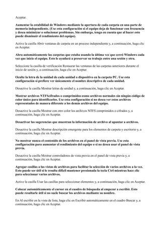 Aceptar.
Aumentar la estabilidad de Windows mediante la apertura de cada carpeta en una parte de
memoria independiente. (Use esta configuración si el equipo deja de funcionar con frecuencia
y desea minimizar o solucionar problemas. Sin embargo, tenga en cuenta que al hacer esto
puede disminuir el rendimiento del equipo).
Active la casilla Abrir ventanas de carpeta en un proceso independiente y, a continuación, haga clic
en Aceptar.
Abra automáticamente las carpetas que estaba usando la última vez que cerró Windows cada
vez que inicie el equipo. Esto le ayudará a preservar su trabajo entre una sesión y otra.
Seleccione la casilla de verificación Restaurar las ventanas de las carpetas anteriores durante el
inicio de sesión y, a continuación, haga clic en Aceptar.
Oculte la letra de la unidad de cada unidad o dispositivo en la carpeta PC. Use esta
configuración si prefiere ver únicamente el nombre descriptivo de cada unidad.
Desactive la casilla Mostrar letras de unidad y, a continuación, haga clic en Aceptar.
Mostrar archivos NTFScifrados o comprimidos ‌como archivos normales sin ningún código de
color único para identificarlos. Use esta configuración si no desea ver estos archivos
representados de manera diferente a los demás archivos del equipo.
Desactive la casilla Mostrar con otro color los archivos NTFS comprimidos o cifrados y, a
continuación, haga clic en Aceptar.
Desactivar las sugerencias que muestran la información de archivo al apuntar a archivos.
Desactive la casilla Mostrar descripción emergente para los elementos de carpeta y escritorio y, a
continuación, haga clic en Aceptar.
No mostrar nunca el contenido de los archivos en el panel de vista previa. Use esta
configuración para aumentar el rendimiento del equipo o si no desea usar el panel de vista
previa.
Desactive la casilla Mostrar controladores de vista previa en el panel de vista previa y, a
continuación, haga clic en Aceptar.
Agregar casillas a las vistas de archivos para facilitar la selección de varios archivos a la vez.
Esto puede ser útil si le resulta difícil mantener presionada la tecla Ctrl mientras hace clic
para seleccionar varios archivos.
Active la casilla Usar las casillas para seleccionar elementos y, a continuación, haga clic en Aceptar.
Colocar automáticamente el cursor en el cuadro de búsqueda al empezar a escribir. Esto
puede resultarle útil si no suele buscar los archivos mediante su nombre.
En Al escribir en la vista de lista, haga clic en Escribir automáticamente en el cuadro Buscar y, a
continuación, haga clic en Aceptar.
 