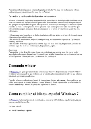 Para restaurar la configuración original, haga clic en la ficha Ver, haga clic en Restaurar valores
predeterminados y, a continuación, haga clic en Aceptar.
Para aplicar la configuración de vista actual a otras carpetas
Mientras examina las carpetas de la carpeta Equipo, puede aplicar la configuración de vista actual a
todas las carpetas del equipo que estén optimizadas para el mismo contenido que la carpeta abierta.
Por ejemplo, la carpeta Mis imágenes está optimizada para archivos de imagen. Si abre esta carpeta
y cambia la vista a Iconos grandes, puede aplicar la vista Iconos grandes a todas las carpetas que
estén optimizadas para imágenes. (Esta configuración no se aplica al ver archivos y carpetas con
bibliotecas).
1.Abra una carpeta, haga clic en la flecha situada junto al botón Vistas en la barra de herramientas y
elija una configuración de vista.
2.En la barra de herramientas, haga clic en Organizar y, a continuación, haga clic en Opciones de
carpeta y búsqueda.
3.En el cuadro de diálogo Opciones de carpeta, haga clic en la ficha Ver, haga clic en Aplicar a las
carpetas, haga clic en Sí y, a continuación, haga clic en Aceptar.
Sugerencia
Para cambiar el tipo de archivo para el que está optimizada una carpeta, haga clic con el botón
secundario en la carpeta, haga clic en Propiedades, en la ficha Personalizar, en un tipo de archivo de
la lista Optimizar esta carpeta para y, a continuación, en Aceptar.
Comando winver
En Windows 7 al igual que en anteriores versiones de Windows disponemos del comando winver
(windows version), desde el que podemos ver la versión del sistema operativo sobre el que estamos
trabajando y si esta registrado o no.
Para ello pulsamos en Inicio y en la caja de busqueda escribimos winver.exe y damos a Entrar, nos
saldra la ventana de Acerca de Windows (About Windows), donde encontramos la informacion del
sistema operativo y a nombre de quien esta registrada su licencia.
Como cambiar al idioma español Windows 7
En Windows 7 ultimate tenemos la posibilidad de cambiar el S.O. al idioma español u otro, de una
manera muy fácil y sencilla.
Los paso a seguir:
Ir a Inicio–>Windows Update
 
